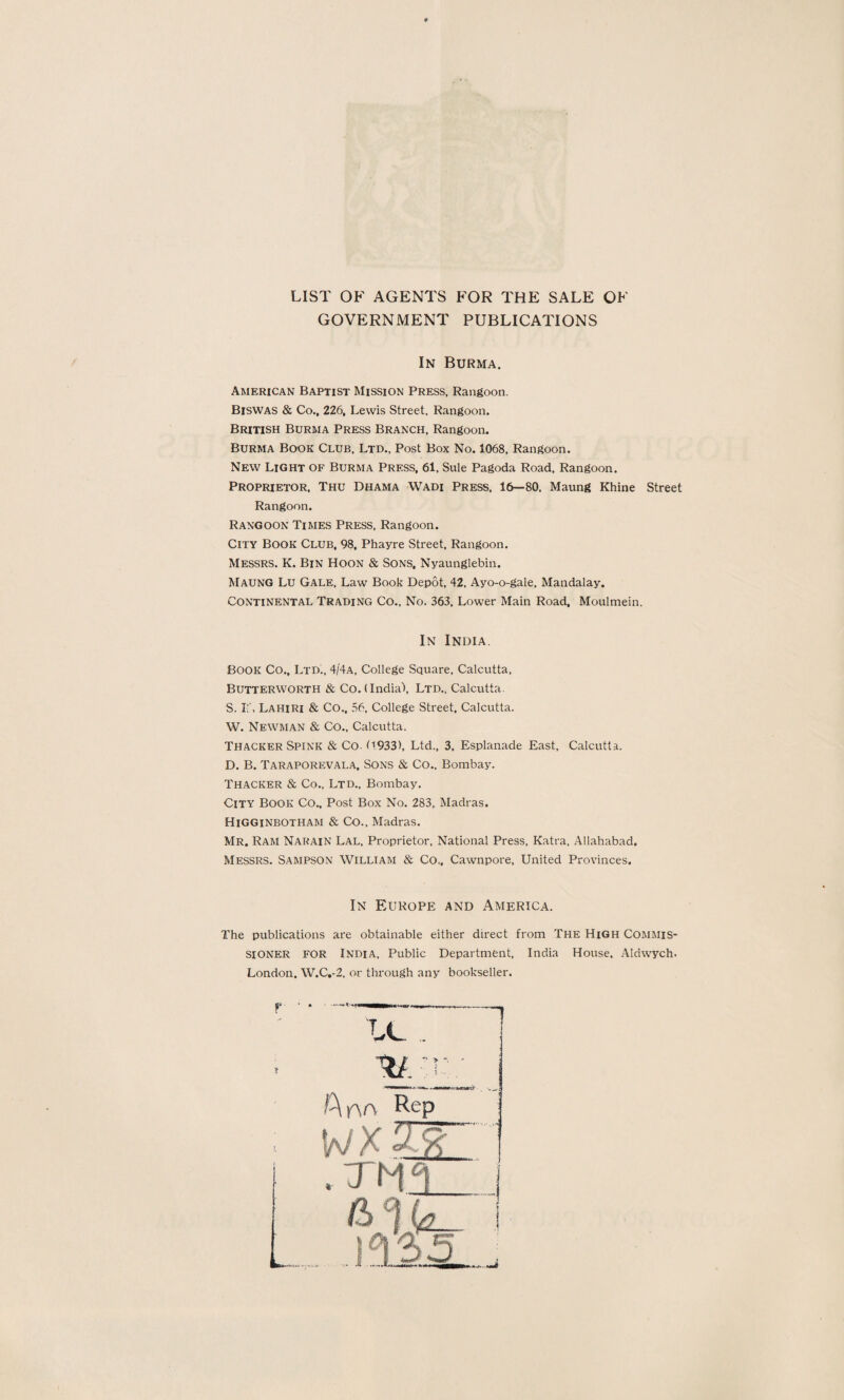 LIST OF AGENTS FOR THE SALE OF GOVERNMENT PUBLICATIONS In Burma. American Baptist Mission Press, Rangoon. Biswas & Co.. 226, Lewis Street, Rangoon. British Burma Press Branch, Rangoon. Burma Book Club. Ltd., Post Box No. 1068, Rangoon. New Light OF Burma Press, 61, Sule Pagoda Road, Rangoon. Proprietor. Thu Dhama Wadi Press, 16—80, Maung Rhine Street Rangoon. Rangoon Times Press, Rangoon. City Book Club, 98, Phayre Street, Rangoon. Messrs. K. Bin Hoon & Sons, Nyaunglebin. Maung Lu Gale, Law Book Depot, 42, Ayo-o-gale, Mandalay. Continental Trading Co., No. 363, Lower Main Road. Moulmein. In India Book Co., Ltd., 4/4a, College Square, Calcutta, Butterworth & Co. (India-), Ltd., Calcutta. S. If, Lahiri & Co.. 56, College Street. Calcutta. W. Newman & Co., Calcutta. Thacker Spink & Co. (1933), Ltd., 3, Esplanade East, Calcutta. D. B. Taraporevala, Sons & Co., Bombay. Thacker & Co., Ltd., Bombay. City Book Co., Post Box No. 283, Madras. Higginbotham & Co., Madras. Mr. Ram Narain Lal, Proprietor, National Press, Katra, Allahabad. Messrs. Sampson William & Co., Cawnpore, United Provinces. In Europe and America. The publications are obtainable either direct from The High Commis¬ sioner for India, Public Department, India House, Aldwych. London. W.C.-2, or through any bookseller. r A no Rep