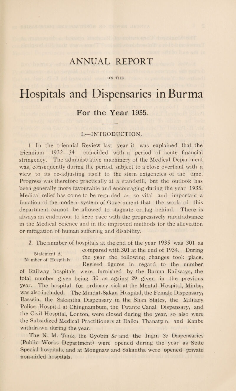 ON THE Hospitals and Dispensaries in Burma For the Year 1935. I.—INTRODUCTION. 1. In the triennial Review last year it was explained that the triennium 1932—34 coincided with a period of acute financial stringency. The administrative machinery of the Medical Department was, consequently during the period, subject to a close overhaul with a view to its re-adjusting itself to the stern exigencies of the time. Progress was therefore practically at a standstill, but the outlook has been generally more favourable and encouraging during the year 1935. Medical relief has come to be regarded as so vital and important a function of the modern system of Government that the work of this department cannot be allowed to stagnate or: lag behind. There is always an endeavour to keep pace with the progressively rapid advance in the Medical Science and in the improved methods for the alleviation or mitigation of human suffering and disability. 2. The number of hospitals at the end of the year 1935 was 301 as compared with 301 at the end of 1934. During the year the following changes took place. Revised figures in regard to the number Statement A. Number of Hospitals. of Railway hospitals were furnished by the Burma Railways, the total number given being 30 as against 29 given in the previous year. The hospital for ordinary sick at the Mental Hospital, Minbu, was also included. The Mindat-Sakan Hospital, the Female Dispensary, Bassein, the Sakantha Dispensary in the Shan States, the Military Police Hospital at Chingnambum, the Twante Canal Dispensary, and the Civil Hospital, London, were closed during the year, so also were the Subsidized Medical Practitioners at Daiku, Thanatpin, and Kanbe withdrawn during the year. The N. M< Tank, the Gyobin Se and the Ingin Se Dispensaries (Public Works Department) were opened during the year as State Special hospitals, and at Mongnaw and Sakantha were opened private non-aided hospitals.