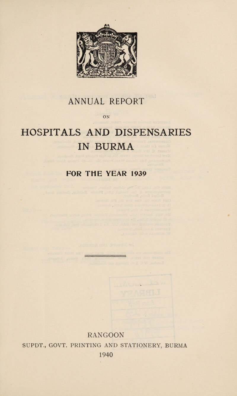 ON HOSPITALS AND DISPENSARIES IN BURMA FOR THE YEAR 1939 RANGOON SUPDT., GOVT. PRINTING AND STATIONERY, BURMA 1940