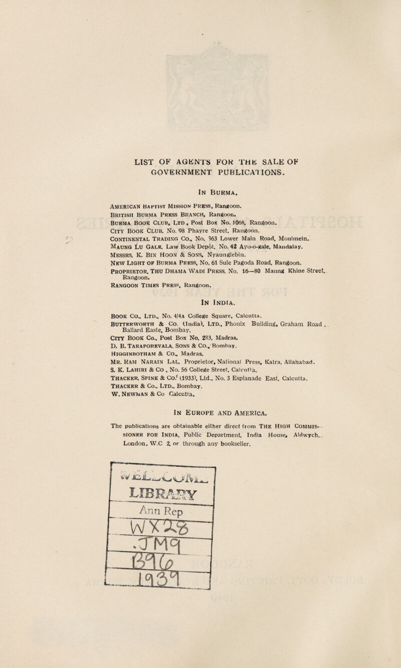 LIST OF AGENTS FOK THE SALE OF GOVERNMENT PUBLICATIONS. In Burma. American Baptist Mission Press, Rangoon. British Burma Press Branch, Rangoon. Burma Book Club, Ltd , Post Box No. 1068, Rangoon. City Book Club. No. 98 Phayre Street, Rangoon. Continental Trading Co., No. 363 Lower Main Road, Moulmein. Maung Lu Gale. Law Book Depot, No. 42 Ayo-o-gale, Mandalay. Messrs. K. Bin Hoon & Sons, Nyaunglebin. New Light of Burma Press, No. 61 Sule Pagoda Road, Rangoon. Proprietor. Thu Dhama Wadi Press. No. 16—80 Maung Rhine Street, Rangoon. Rangoon Times Press. Rangoon. In India. BOOK Co., Ltd., No. 4/4a College Square, Calcutta. Butter worth & Co. (India). Ltd., Phonix Building, Graham Road , Ballard Easte, Bombay, CITY BOOK Co., Post Box No. 283. Madras. D. B. Taraporevala. Sons & Co., Bombay. Higginbotham & Co.. Madras. Mr. Ram Narain Lal. Proprietor, National Press, Katra, Allahabad. S. K. Lahiri & Co , No. 56 College Street. Calcutta. Thacker. Spink & Co.c (1933). Ltd., No. 3 Esplanade East, Calcutta. Thacker & Co.. Ltd., Bombay. W. Newman & Co Calcutta. In Europe and America. The publications are obtainable either direct from THE HIGH Commis- - sioner for India, Public Department. India House, Aldwych,... London. W.C 2, or through any bookseller.