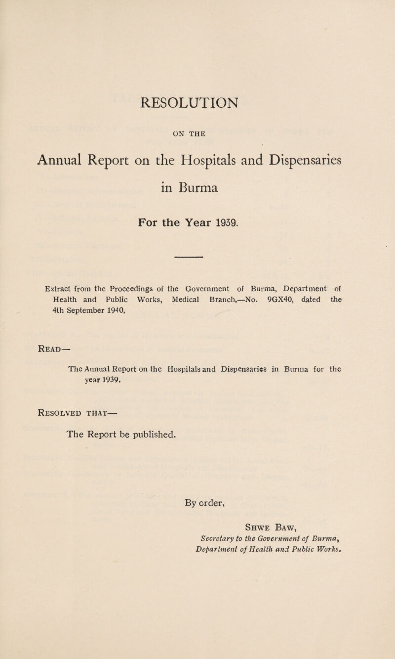 RESOLUTION ON THE Annual Report on the Hospitals and Dispensaries in Burma For the Year 1939. Extract from the Proceedings of the Government of Burma, Department of Health and Public Works, Medical Branch,—No. 9GX40, dated the 4th September 1940, Read— The Annual Report on the Hospitals and Dispensaries in Burma for the year 1939. Resolved that— The Report be published. By order, Shwe Baw, Secretary to the Government of Burma% Department of Health and Public Works.