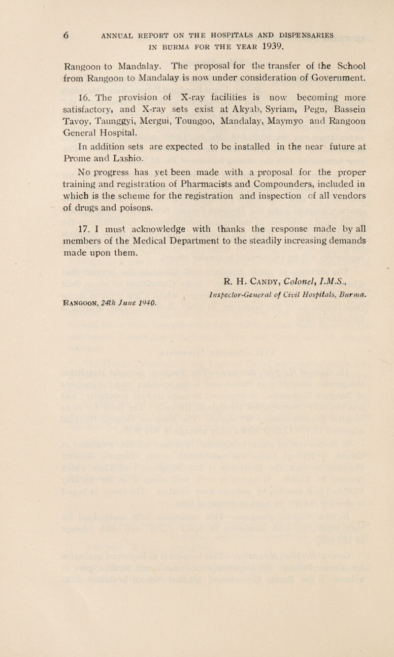 IN BURMA FOR THE YEAR 1939, Rangoon to Mandalay. The proposal for the transfer of the School from Rangoon to Mandalay is now under consideration of Government, 16. The provision of X-ray facilities is now becoming more satisfactory, and X-ray sets exist at Akyab, Syriam, Pegn, Bassein Tavoy, Taunggyi, Mergui, Toungoo, Mandalay, Maymyo and Rangoon General Hospital. In addition sets are expected to be installed in the near future at Prome and Lashio. No progress has yet been made with a proposal for the proper training and registration of Pharmacists and Compounders, included in which is the scheme for the registration and inspection of all vendors of drugs and poisons. 17. I must acknowledge with thanks the response made by all members of the Medical Department to the steadily increasing demands made upon them. Rangoon, 24th June 1940. R. H. Candy, Colonel, I.M.S., Inspector-General of Civil Hospitals, Burma.