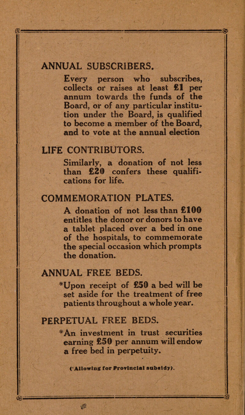 ANNUAL SUBSCRIBERS. Every person who subscribes, collects or raises at least £1 per annum towards the funds of the Board, or of any particular institu¬ tion under the Board, is qualified to become a member of the Board, and to vote at the annual election LIFE CONTRIBUTORS. Similarly, a donation of not less than £20 confers these qualifi¬ cations for life. ^ COMMEMORATION PLATES. A donation of not less than £100 entitles the donor or donors to have a tablet placed over a bed in one of the hospitals, to commemorate the special occasion which prompts / the donation. ANNUAL FREE BEDS. #Upon receipt of £50 a bed will be set aside for the treatment of free patients throughout a whole year. i PERPETUAL FREE BEDS. #An investment in trust securities earning £50 per annum will endow a free bed in perpetuity. ♦ (‘Allowing for Provincial subsidy)