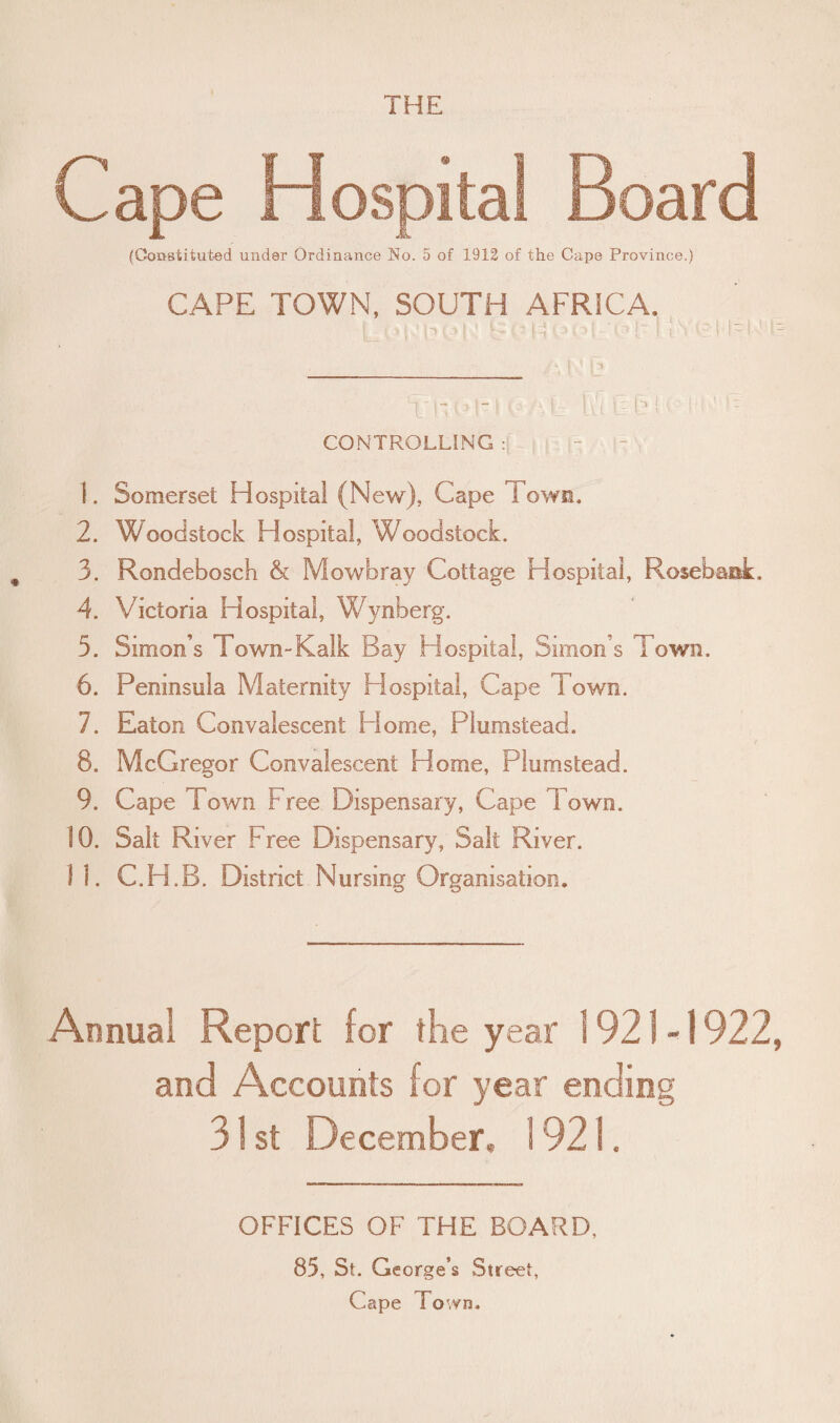 Cape Hospital Board (Constituted under Ordinance No. 5 of 1912 of the Cape Province.) CAPE TOWN, SOUTH AFRICA. I UhHn .1 l! '■ >: ! ic I CONTROLLING : I . Somerset Hospital (New), Cape Fown. 2. Woodstock Hospital, Woodstock. 3. Rondebosch & Mowbray Cottage Hospital, Rosebank. 4. Victoria Hospital, Wynberg. 5. Simon’s Town-Kalk Bay Hospital, Simon s Town. 6. Peninsula Maternity Piospital, Cape Town. 7. Eaton Convalescent Home, Plumstead. 8. McGregor Convalescent Home, Plumstead. 9. Cape Town Free Dispensary, Cape 1 own. 10. Salt River Free Dispensary, Salt River. 11. C.H.B. District Nursing Organisation. Annual Report for the year 1921-1922, and Accounts for year ending 31 st December. 1921. OFFICES OF THE BOARD, 85, St. George’s Street, Cape Town.