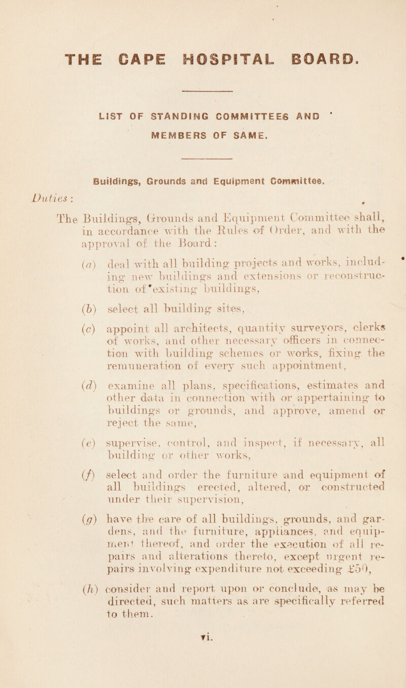THE GAPE HOSPITAL BOARD, Li ST OF STANDING COMMITTEES AND MEMBERS OF SAME, Buildings, Grounds and Equipment Committee, Duties : The Building's, Grounds and Equipment Committee shall, in accordance with the Buies of Order, and with the approval of the Boiard: (a) deal with all building’ projects and works, includ¬ ing new buildings and extensions or reconstruc¬ tion of'existing buildings, (b) select all building sites, (c) appoint all architects, quantity surveyors, clerks of works, and other necessary officers in connec¬ tion with building schemes or works, fixing the remuneration of every such appointment, (d) examine all plans, specifications, estimates and other data in connection with or appertaining to buildings or grounds, and approve, amend or reject the same, (e) supervise, control, and inspect, if necessary, all building or other works, (/) select and order the furniture and equipment of all buildings erected, altered, or constructed under their supervision, (g) have the care of all buildings, grounds, and gar¬ dens, and the furniture, appliances, and equip¬ ment thereof, and order the execution of all re¬ pairs and alterations thereto, except urgent re¬ pairs involving expenditure not exceedin g T50, (h ) consider and report upon or conclude, as may be directed, such matters as are specifically referred to them. ▼ i.