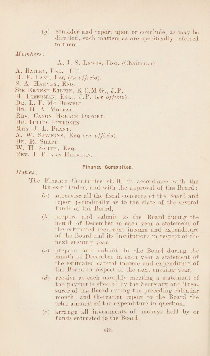 (g) consider and report upon or conclude, as may bo directed, such matters as are specifically referred to them. Members : A. J. S. Lewis, Esq. (Chairman). A. Bailey, Esq., .J P. H. E. East, Esq (ex officio). S. A. Harvey, Esq. Sir Ernest Kilpin, K.C.M.G., J.P. H. Liberman, Esq., J.P. (ex officio). Dr. L. E. Me Dowell. Dr. H. A. Moffat. Rev. Canon Horace Orford. Dr. Julius Petersen. Mrs. J. L. Plant. A. W. Sawkins, Esq (ex officio). Dr. R. Sharp. W. H. Smith, Esq. Rev. J. P. van Heerdex. Duties : Fmance Committee. The Finance Committee shall, in accordance with the Rules oil: Order, and with the approval of thei Board : (a) supervise all the fiscal concerns of the Board and report periodically as to the state of the several funds of the Board. (b) prepare and submit to the Board during the month of December in each year a statement of the estimated recurrent income and expenditure of the Board and its Institutions in respect of the next ensuing year, (c) prepare and submit to the Board during the month of December in each year a statement of the estimated capital income and expenditure of the Board in respect of the next ensuing year, (d) receive at each monthly meeting a statement of the payments effected bv the Secretary and Trea- surer of the Board during* the preceding calendar month, and thereafter report to the Board the total amount of the expenditure in question, (e) arrange all investments of moneys held by or funds entrusted to the Board,