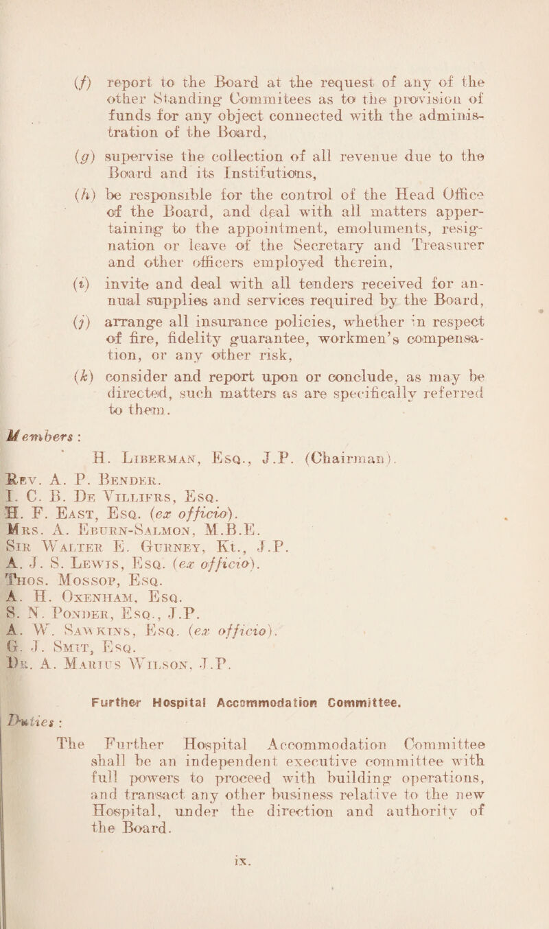 (/) report to the Board at the request of any of the other Standing' Com ini tees as to the provision of funds for any object connected with the adminis¬ tration of the Board, (,g) supervise the collection of all revenue due to the Board and its Institutions, (h) be responsible for the control of the Head Office of the Board, and dpal with all matters apper¬ taining1 to the appointment, emoluments, resig¬ nation or leave of the Secretary and Treasurer and other officers employed therein, (t) invite and deal with all tenders received for an¬ nual supplies and services required by the Board, (j) arrange all insurance policies, whether in respect of fire, fidelity guarantee, workmen’s compensa¬ tion, or any other risk, (k) consider and report upon or conclude, as may be directed, such matters as are specifically referred to them. U embers : H. Liberman, Esq., J.P. (Chairman). Hev. A. P. Bender. I. C. B. De Villifrs, Esq. EL F. East, Esq. (ex officii). Mrs. A. Eburn-Salmon, M.B.E. Sir Walter E. Gurney, Kt., J.P. A. J. S. Lewis, Esq. (ex officio). Thos. Mossop, Esq. A. H. Oxenham, Esq. S. N. Ponder, Esq., J.P. A. W. Saw kins, Esq. (ex officio). G. J. Smit, Esq. Du. A. Marius Wilson, J.P. Further Hospital Accommodation Committee. Duties : The Further Hospital Accommodation Committee shall he an independent executive committee with full powers to proceed with building operations, and transact any other business relative to the new Hospital, under the direction and authority of the Board.