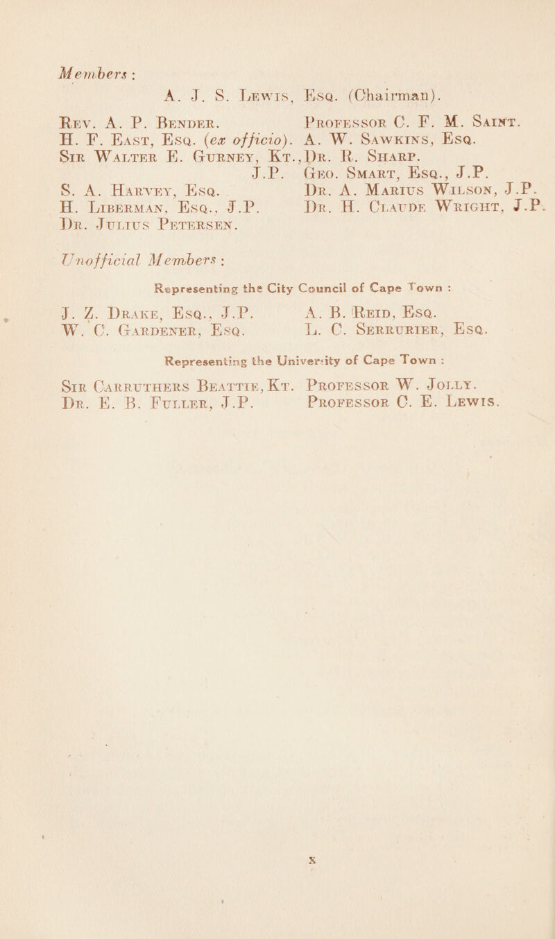 A. J. S. Lewis, Esq. (Chairman). Key. A. P. Bender. Professor C. F. M. Saint. H. F. East, Esq. (ex officio). A. W. Sawkins, Esq. Sir Walter E. Gurney, Kt.,Dr. R. Sharp. J.P. Geo. Smart, Esq., J.P. S. A. Haryey, Esq. Dr. A. Marius Wilson, J.P. H. Liberman, Esq ., J.P. Dr. H. Claude Wright , J.P. Dr. Julius Petersen. Unofficial Members : Representing the City Council of Cape I own : J. Z. Drake, Esq., J.P. A. B. Reid, Esq. W. C. Gardener, Esq. L. C. Serrurier, Esq.. Representing the University of Cape Town : Sir Carruthers Beattie, Kt. Professor W. Jolly. Dr. E. B. Fuller, J.P. Professor C. E. Lewis. x t