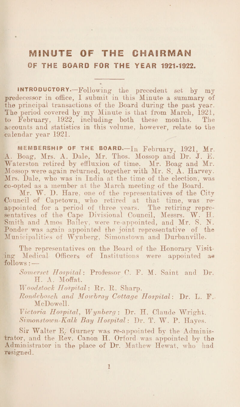 MINUTE OF THE CHAIRMAN OF THE BOARD FOR THE YEAR 1921-1922. INTRODUCTORY.—Following the precedent set by my predecessor in office, I submit in this Minute a summary of the principal transactions of the Board during the past year. The period covered by my Minute is that from March, 1921, to February, 1922, including both these months. The accounts and statistics in this volume, however, relate to the calendar year 1921. MEMBERSHIP OF THE BOARD—In February, 1921, Mr. A. Boag, Mrs. A. Dale, Mr. Thus. Mossop and Dr. J. E. Waterston retired by effluxion of time. Mr. Boag% and Mr. Mossop were again returned, together with Mr. S. A. Harvey. Mrs. Dale, who ivas in India at the time of the election, was co-opted as a member at the March meeting of the Board. Mr. W. D. Hare, one of the representatives of the City Council of Capetown, who retired at that time, was re¬ appointed for a period of three years. The retiring repre¬ sentatives of the Cape Divisional Council, Messrs. W. II. Smith and Amos Bailey, were re-appointed, and Air. S. N, Ponder was again appointed the joint representative of the Municipalities of Wynberg, Simonstown and Durbanville. Tbe representatives on the Board of the Honorary Visit¬ ing Medical Officers of Institutions were appointed a-s follows : — Somerset Hospital: Professor 0. F. M. Saint and Dr. H. A. Moffat. Woodstock Hospital: Rr. R. Sharp. Rondebosch and Mowbray Cottage Hospital: Dr. L. F. McDowell. Victoria Hospital, Wynberg : Dr. H. Claude Wright. Sim<onstown-Kalk Bay Hospital: Dr. T. W. R. Hayes. Sir Walter E. Gurney was re-appointed by the Adminis¬ trator, and the Rev. Canon H. Orford was appointed by the Administrator in the place of Dr. Mathew Hewrat, who had resigned.