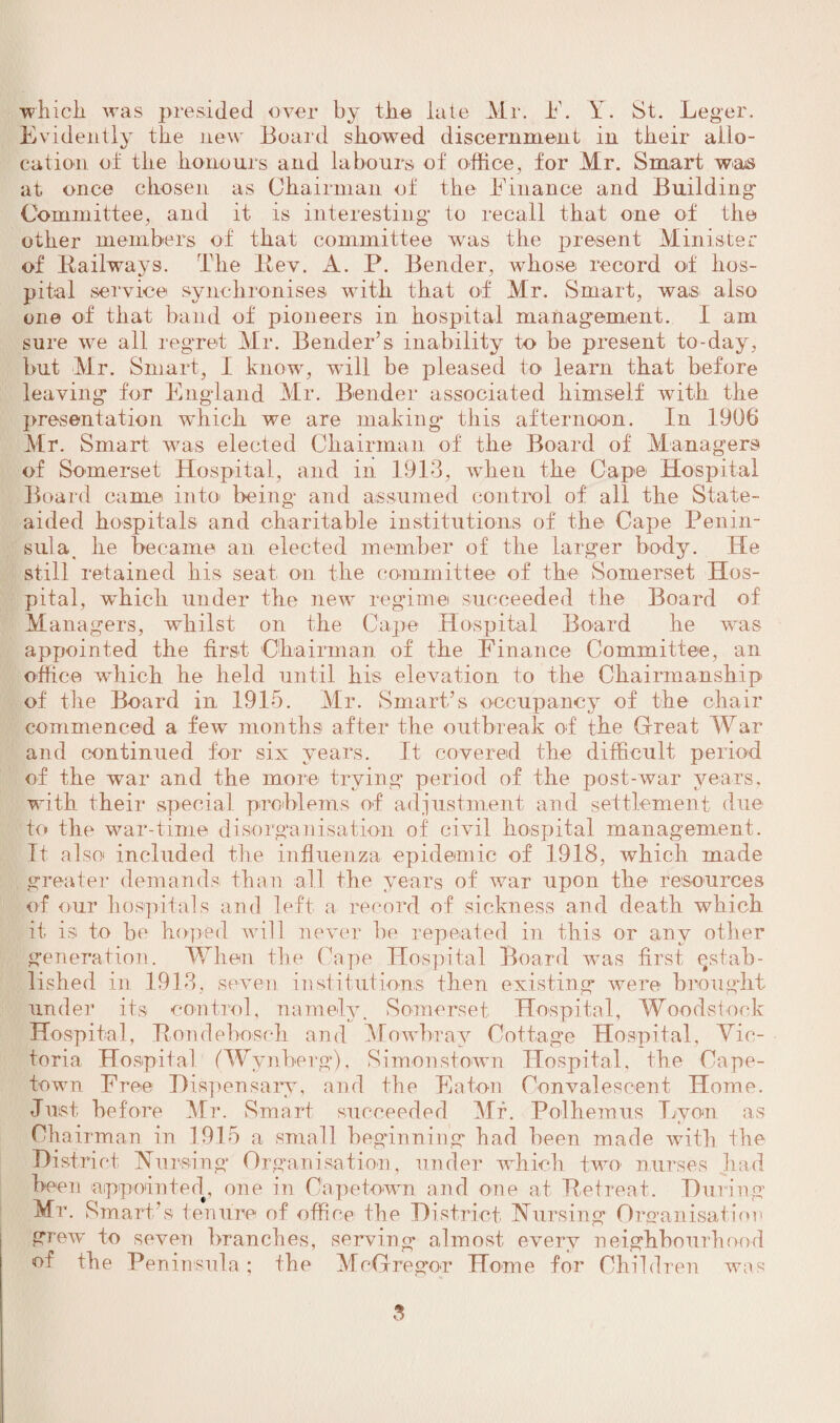 which, was presided over by the late Mr. it. Y. St. Leger. Evidently the new Board showed discernment in their allo¬ cation of the honours and labours of office, for Mr. Smart was at once chosen as Chairman of the Finance and Building- Committee, and it is interesting to recall that one of the other members of that committee was the present Minister of Railways. The Rev. A. P. Bender, whose record o*f hos¬ pital service synchronises writh that of Mr. Smart, was also one of that band of pioneers in hospital management. I am sure we all regret Mr. Bender’s inability to be present to-day, but Mr. Smart, I know, wall be pleased to learn that before leaving for England Mr. Bender associated himself with the presentation which we are making this afternoon. In 1906 Mr. Smart was elected Chairman of the Board of Managers of Somerset Hospital, and in 1913, when the Cape Hospital Board came into being- and assumed control of all the State- aided hospitals and charitable institutions of the Cape Penin¬ sula . he became an elected member of the larger body. He still retained his seat on the committee of the Somerset Hos¬ pital, which under the new regime succeeded the Board of Managers, whilst on the Cape Hospital Board he was appointed the first Chairman of the Finance Committee, an office which he held until his elevation to the Chairmanship of the Board in 1915. Mr. Smart’s occupancy of the chair commenced a few’ months after the outbreak of the Great War and continued for six years. It covered the difficult period of the war and the more trying period of the post-war years, with their special problems of adjustment and settlement due to the war-time disorganisation of civil hospital management. It also* included the influenza epidemic of 1918, which made greater demands than all the years of war upon the resources of our hospitals and left a record of sickness and death which it. is to be hoped will never be repeated in this or any other generation. When the Cape Hospital Board wms first estab¬ lished in 1913, seven institutions then existing were brought under its control, namely. Somerset Hospital, Woodstock Hospital, Roudeboseh and Mowbray Cottage Hospital, Vic¬ toria Hospital (Wynberg), Simonstown Hospital, the Cape¬ town Free Dispensary, and the Eaton Convalescent Home. Just before Mr. Smart succeeded Mr. Polhemus Even as Oha irman in 1915 a small beginning had been made with the District Nursing Organisation, under which two nurses had been appointed, one in Capetown and one at Retreat. During Mr. Smart’s tenure of office tbe District Nursing Organisation grew to seven branches, serving almost every neighbourhood of the Peninsula ; the McGregor Home for Children was
