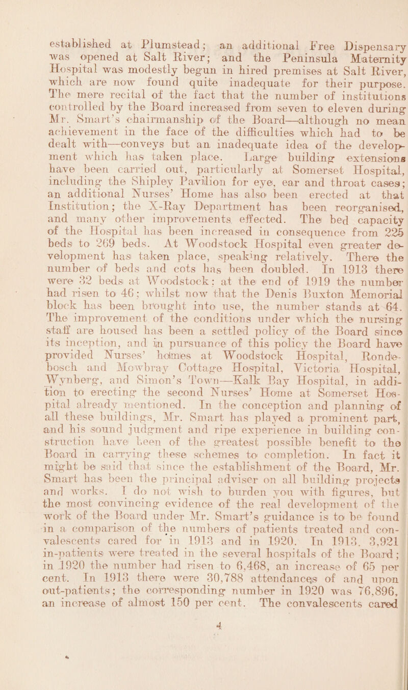 established at Piumshead; an additional Free Dispensary was opened at Salt River; and the Peninsula Maternity Hospital was modestly begun in hired premises at Salt River, winch are now found quite inadequate for their purpose. The mere recital of the fact that the number of institutions controlled by the Board increased from seven to eleven during Mr. Smart’s chairmanship of the Board—although no mean achievement in the face of the difficulties which had to be dealt with—conveys but an inadequate idea of the develops inent which has taken place. Large building extensions have been carried out, particularly at Somerset Hospital, including the Shipley Pavilion for eye, ear and throat eases; an additional Nurses’ Home has also been erected at that Institution; the X-Ray Department has been reorganised, and many other improvements effected. The bed capacity of the Hospital has been increased in consequence from 225 beds to 269 beds. At Woodstock Hospital even greater de¬ velopment. bas taken place, speaking relatively. There the number of beds and cots lias been doubled, in 1913 there were 32 beds at Woodstock : at the end of 1919 the number had risen to 46 ; whilst now that the Denis Buxton Memorial block has been brought into use, the number stands at 64. The improvement of the conditions under which the nursing staff are housed ha.s been a settled policy of the Board since its inception, and in pursuance of this policy the Board have provided Nurses’ holmes at Woodstock Hospital, Ronde- bosch and Mowbray Cottage Hospital, Victoria Hospital, Wynberg, and Simon’s Town—Kalk Bay Hospital, in addi¬ tion to erecting the second Nurses’ Home at Somerset Hos¬ pital already mentioned. In the conception and planning of all these buildings, Mr. Smart lias played a prominent part, and bis sound judgment and ripe experience in building con¬ struction have been of the greatest possible benefit to the Board in carrying these schemes to- completion. In fact it might be said that since the establishment of the Board, Mr. Smart has been the principal adviser on all building projects and works. 1 do not wish to> burden you with figures, but the most convincing evidence of the real development of the work of the Board under Mr. Smart’s guidance is to be found in a comparison of the numbers of patients treated and con¬ valescents cared for in 1913 and in 1920. In 1913. 3,921 in-patients were treated in the several hospitals of the Board; in 1920 the number had risen to 6,468, an increase of 65 per cent. In 1913 there were 30,788 attendances of and upon out-patients; the corresponding number in 1920 was 76.896, an increase of almost 150 per cent. The convalescents cared