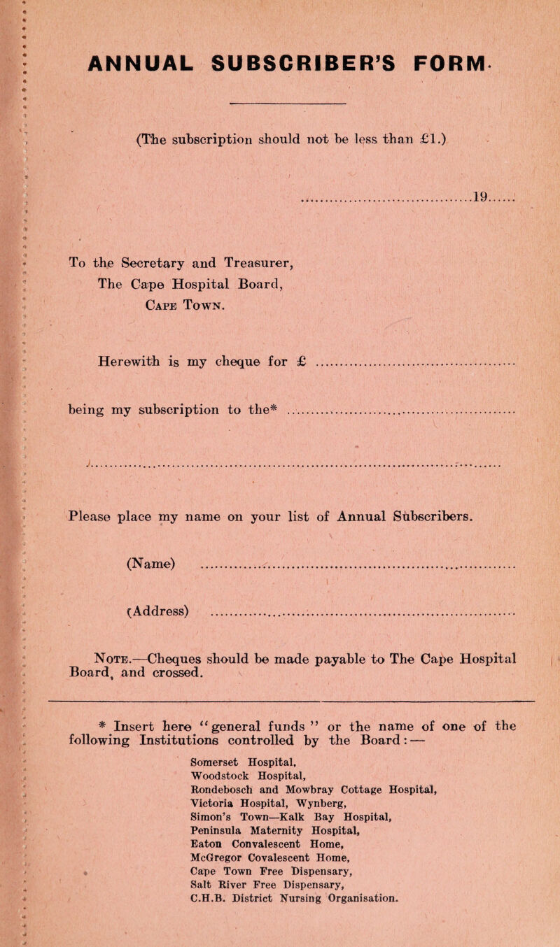 ANNUAL SUBSCRIBER’S FORM (The subscription should not be less than £1.) .19. ( ' ' , .. ■ ■ C . V • ■; ' .. i « To the Secretary and Treasurer, The Cape Hospital Board, Cape Town. Herewith is my cheque for £ . being my subscription to the* ... ' v ■ ,v. v,' ,■ ■ - !.' v j Please place my name on your list of Annual Subscribers. (Name) . (Address) Note.—Cheques should be made payable to The Cape Hospital Board, and crossed. * Insert here “general funds ” or the name of one of the following Institutions controlled by the Board: — Somerset Hospital, Woodstock Hospital, Rondebosch and Mowbray Cottage Hospital, Victoria Hospital, Wynberg, Simon’s Town—Kalk Bay Hospital, Peninsula Maternity Hospital, Eaton Convalescent Home, McGregor Covalescent Home, Cape Town Free Dispensary, Salt River Free Dispensary, C.H.B. District Nursing Organisation.
