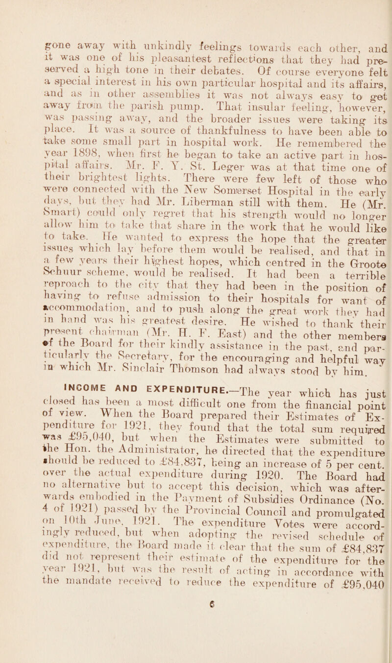 gT>ne away with unkindly feelings towards each other, and it was one of his pleasantest reflections that they had pre¬ served a high tone in their debates. Of course everyone felt a special interest in his own particular hospital and its affairs, and as in other assemblies it was not always easy to get away from the parish pump. That insular feeling, however, was passing away, and the broader issues were taking its place. It was a source of thankfulness to have been able, to take some small part in hospital work. He remembered the year 1898, when first he began to take an active part in hos¬ pital affairs. Mr. E. \ . St. Leger was at that time one of their brightest lights. There were few left of those who were connected with the New Somerset Hospital in the early days, hut they had Mr. Liberman still with them. He (Mr. Smart) could only regret that his strength would no longer allow him to take that share in the work that he would like to take. He wanted to express the hope that the greater issues which lay before them would be realised, and that in a few years their highest hopes, which centred in the Groote Schuur scheme, would be realised. It had been a terrible reproach to the city that they bad been in the position of having to refuse admission to their hospitals for want of accommodation, and to push along the great work they had 113 hand was his greatest desire. He wished to thank their present ohajmai, (Mr H E. East) and the other members V * fie -Board their kindly assistance in the past, and par- ticu.ariy the Secretary, for the encouraging and helpful way in which Mr. Sinclair Thomson had always stood by him INCOME AND EXPENDITURE. The year which has just c osed tias been a most difficult one from the financial point of view. \\ lien the Board prepared their Estimates of Ex¬ penditure for ^ they found that the total sum required was £95,040, but when the Estimates were submitted to the Hon. the Administrator, lie directed that the expenditure should be reduced to £84,837, being an increase of 5 per cent over the actual expenditure during 1920. The Board had no alternative but to accept this decision, which was after¬ wards embodied in the Payment of Subsidies Ordinance (No. 4 °f 1921) passed by the Provincial Council and promulgated on 10th June 1921. The expenditure Votes were accord¬ ingly reduced, but when adopting the revised schedule off expenditure, the Board made it dear that the sum of £84 837 did not represent their estimate of the expenditure for'the yeai 1921, hut was the result off acting in accordance with tfie mandate received to reduce the expenditure of £95,040
