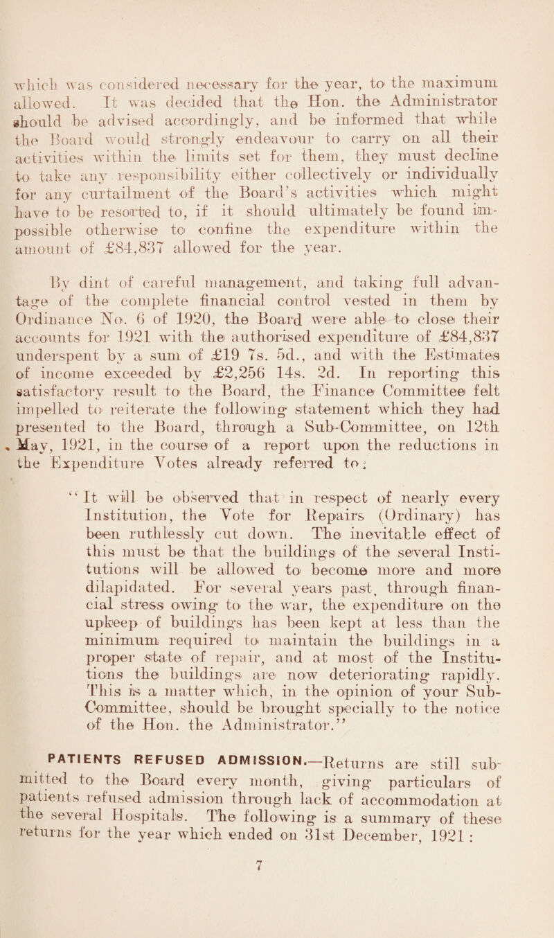 which was considered necessary for the year, to the maximum allowed. It was decided that the Hon. the Administrator should be advised accordingly, and he informed that while the Board would strongly endeavour to carry on all their activities within the limits set for them, they must decline to take any responsibility either collectively or individually for any curtailment of the Board’s activities which might have to be resorted to, if it should ultimately he found im¬ possible otherwise to confine the expenditure within the amount of £84,837 allowed for the year. By dint of careful management, and taking full advan¬ tage of the complete financial control vested in them by Ordinance Ho. 6 of 1920, the Board were able to close their accounts for 1921 with the authorised expenditure of £84,837 underspent by a sum of £19 7s. 5d., and with the Estimates of income exceeded by £2,256 14s. 2d. In reporting this satisfactory result to the Board, the Finance Committee felt impelled to reiterate the following statement which they had presented to the Board, through a Sub-Committee, on 12th » May, 1921, in the course of a report upon the reductions in the Expenditure Votes already referred to ^ “ It will he observed that in respect of nearly every Institution, the Vote for Repairs (Ordinary) has been ruthlessly cut down. The inevitable effect of this must be that the buildings of the several Insti¬ tutions will be allowed to become more and more dilapidated. For several years past, through finan¬ cial stress owing to the war, the expenditure on the upkeep of buildings has been kept at less than the minimum required to maintain the buildings in a proper state of repair, and at most of the Institu¬ tions the buildings are now deteriorating rapidly. This iis a matter which, in the opinion of your Sub- Committee, should be brought specially te the notice of the Hon. the Administrator.” PATIENTS REFUSED ADMISSION.—Returns are still sub¬ mitted to the Board every month, givings particulars of patients refused admission through lack of accommodation at the several Hospitals. The following is a summary of these returns for the year which ended on 31st December, 1921 :