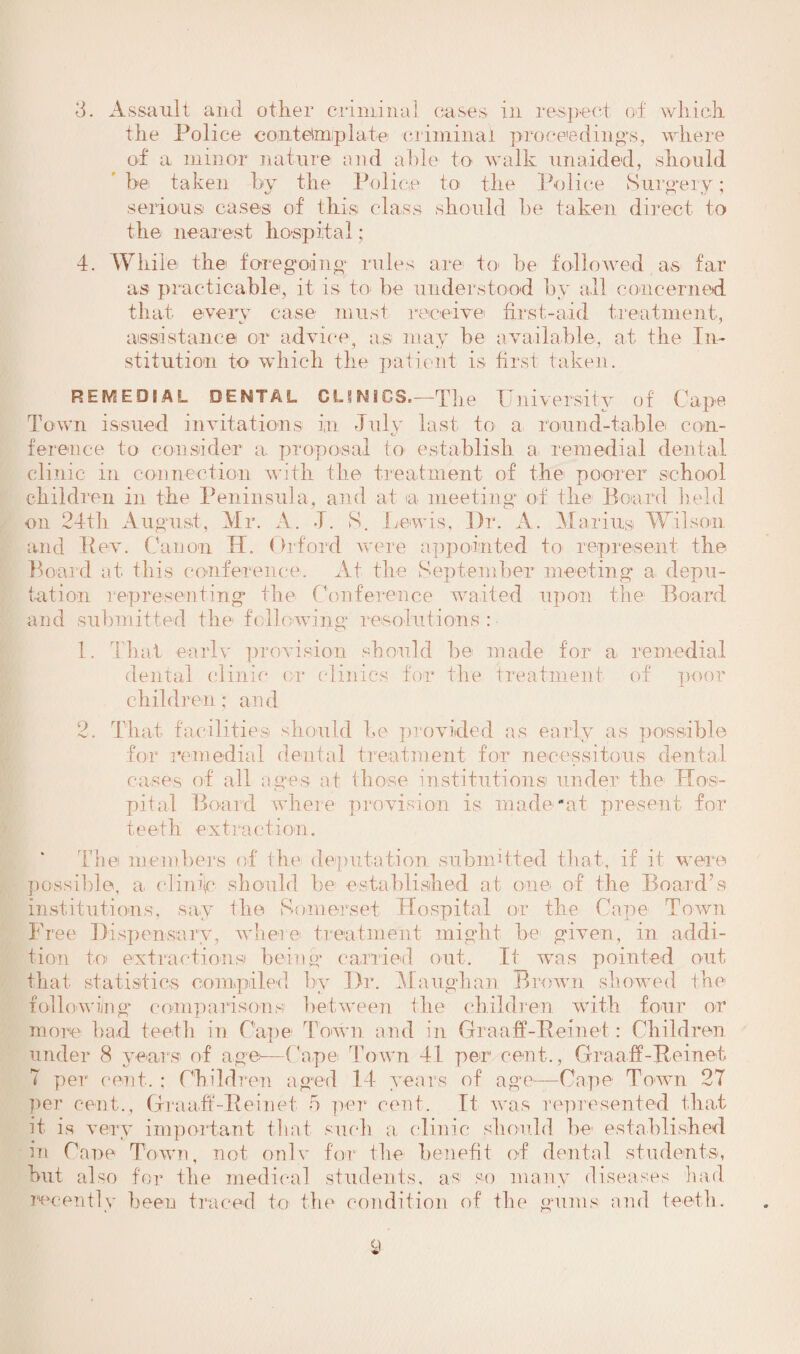 3. Assault and other criminal cases in respect of which the Police contemplate criminal proceeding's, where of a minor nature and able to walk unaided, should be taken by the Police to the Police Surgery; serious cases of this class should he taken direct to the near est hospital; 4. While the foregoing rules are to be followed as far as practicable, it is to be understood by all concerned that every case must receive first-aid treatment. J assistance or advice, as may be available, at the In¬ stitution to which the patient is first taken. REMEDIAL DENTAL CL?NIGS.—The University of Cape Town issued invitations in July last to a round-table con- ference to consider a. proposal to establish a- remedial dental clinic in connection with the treatment of the poorer school children in the Peninsula, and at ia meeting of the Board held on 24th August, Mr. A. J. S. Lewis, Dr. A. Marius Wilson and Rev. Canon IT. Orford were appointed to represent the Board at this conference. At the September meeting a depu¬ tation representing the Conference waited upon the Board and submitted the following resolutions: 1. That early provision should be made for a remedial dental clinic or clinics for the treatment of poor children; and 2. That facilities should he provided as early as possible for remedial dental treatment for necessitous dental cases of all ages at those institutions! under the Hos¬ pital Board where provision is made''at present for teeth extraction. The members of the deputation submitted that, if it were possible, a, climU should be established at one of the Board’s institutions, say the Somerset Hospital or the Cape Town Free Dispensary, where treatment might be given, in addi¬ tion to extractions being carried out. It was pointed out that statistics compiled by Dr. Maughan Brown showed the following comparisons between the children with four or more bad teeth in Cape Town and in Graaff-Reinet: Children under 8 years of age—Cape Town 41 per1 cent., Graaff-Reinet 7 per cent. : Children aged 14 years of age-—Cape Town 27 per cent., Graaff-Reinet 5 per cent. It was represented that it is very important that such a clinic should be established in Cane Town, not onlv for the benefit of dental students, but. also for the medical students, as so many diseases had recently been traced to the condition of the gums and teeth.