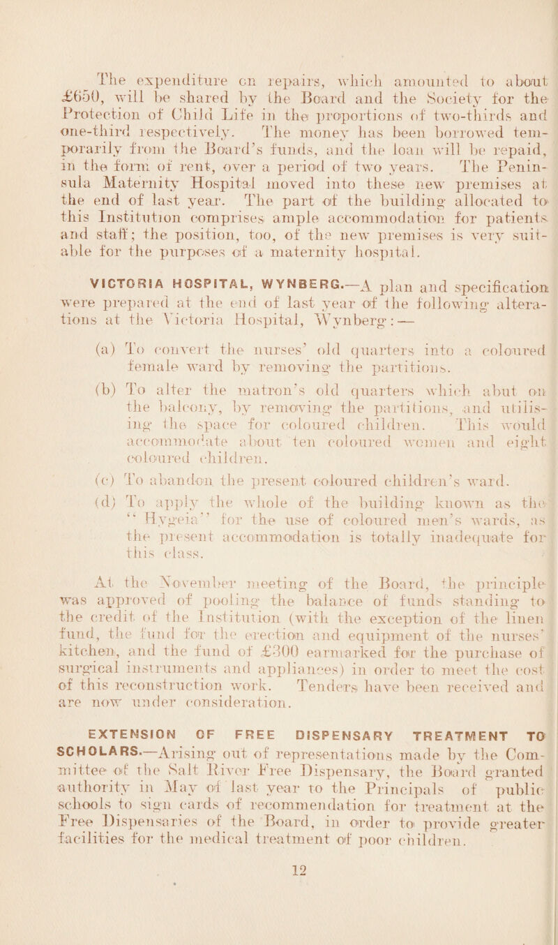 The expenditure on repairs, which amounted to about <£ti50, will be shared by the Board and the Society for the Protection of Child Life in the proportions of two-thirds and one-third respectively. The money has been borrowed tem¬ porarily from lire Board’s funds, and the loan will be repaid, in the form of rent, over a period of two years. The Penin¬ sula Maternity Hospital moved into these new premises at the end of last year. The part of the building' allocated to this Institution comprises ample accommodation for patients and staff; the position, too, of the new premises is very suit¬ able for the purposes of a maternity hospital. VICTORIA HOSPITAL, WYNBERG.-A plan and specification were prepared at the end of last year of the following’ altera¬ tions at the Victoria Hospital, Wynberg*: — (a) To convert the nurses’ old quarters into a coloured female ward by removing the partitions. (b) To alter the matron’s old quarters which abut on the balcony, by removing the partitions, and utilis¬ ing the space for coloured children. This would accommodate about ten coloured women and eight coloured children. (e) (d) To abandon, the present coloured children’s ward. To apply the whole of the building known as the Hygeia ’ for the use of coloured men’s wards, as the present accommodation is totally inadequate for this class. At the \ O'vemher meeting of the Board, the principle was approved of pooling the balance of funds standing to the credit of the Institution (with the exception of the linen fund, the hind for the erection and equipment of the nurses’ kitchen, and the fund of £300 earmarked for the purchase of surgical instruments and appliances) in order to meet the cost of this reconstruction work. Tenders have been received and are now under consideration. EXTENSION OF FREE DISPENSARY TREATMENT TO SCHOLARS. Arising out of representations made by the Com¬ mittee of the Salt Itiver f ree Dispensary, the Board granted authority in May of last year to the Principals of public schools to sign cards of recommendation for treatment at the Free Dispensaries of the Board, in order to provide greater facilities for the medical treatment of poor children.