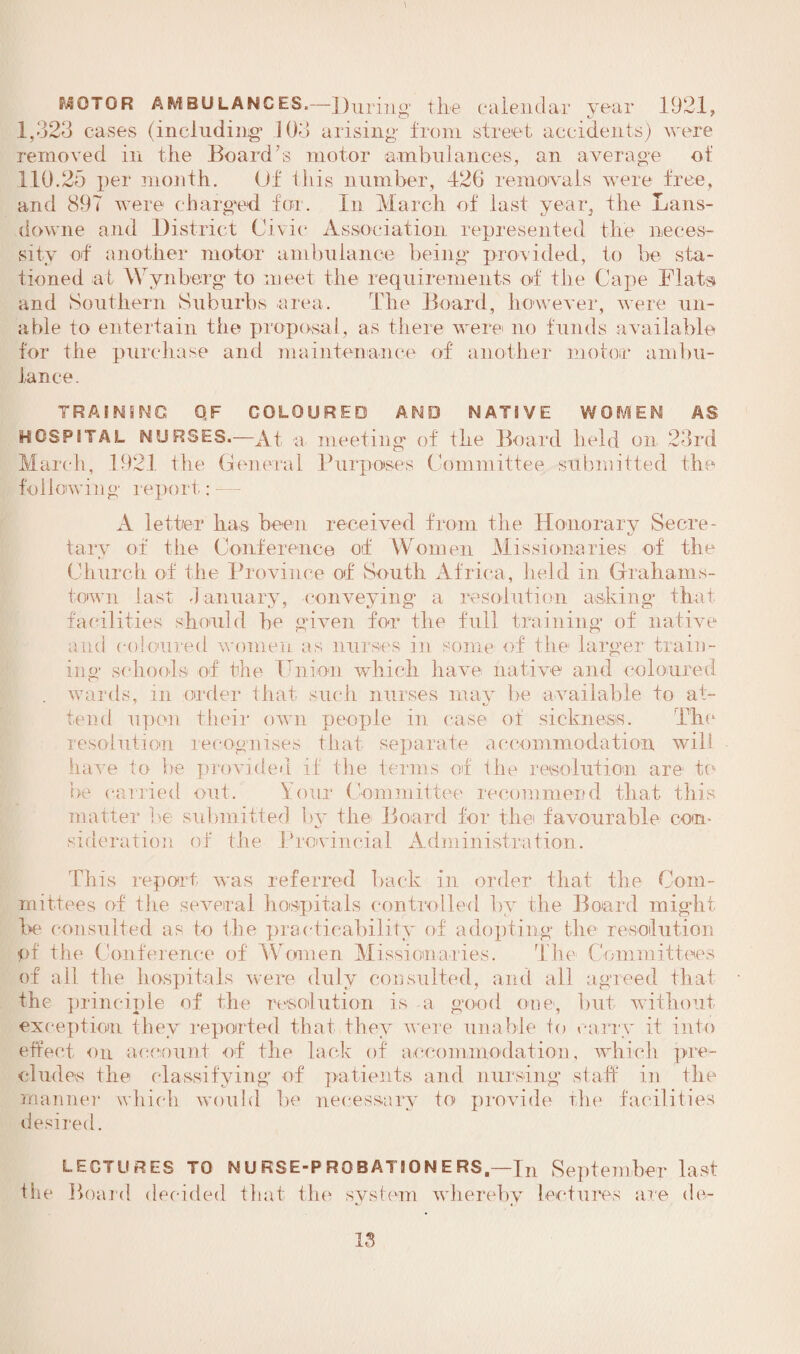 KOTOR AMBULANCES.—During the calendar year 1921, 1,323 cases (including* 103 arising from street accidents) were removed in tlie Board’s motor ambulances, an average of 110.25 per month. Of this number, 426 removals were tree, and 897 were charged for. In March of last year, the Lans- downe and District Civic Association represented the neces¬ sity of another motor ambulance being provided, to be sta¬ tioned at Wynberg to meet the requirements of the Cape Flats and Southern Suburbs area. The Board, however, were un¬ able to entertain the proposal, as there were no funds available for the purchase and maintenance of another motor ambu¬ lance. TRAINING OF COLOURED AND NATIVE WOMEN AS HOSPITAL NURSES.—At a meeting of the Board held on 23rd March, 192.1 the General Purposes Committee submitted the following' report: A letter has been received from the Honorary Secre¬ tary of the Conference otf Women Missionaries of the Church of the Province of South Africa, held in Grahams- town last -1 aimary, conveying a resolution asking* that facilities should be given for the full training of native and coloured women as nurses in some of the larger train¬ ing schools of the Union which have native and coloured . wards, in order that such nurses may be available to at¬ tend upon their own people in case of sickness. The resolution recognises that separate accommodation will have to be provided if the terms of the resolution are to be carried out. Your Committee recommend that this matter be submitted by the Board for the favourable con¬ sideration of the Provincial Administration. This report was referred back in order that the Com¬ mittees of tlie several hospitals controlled hv the Board might be consulted as to the practicability of adopting the resolution pf the Conference of Women Missionaries. The Committees of ail the hospitals were duly consulted, and all agreed that the principle of the resolution is a good one*, but without exception they reported that they were unable to cany it into effect on account of the lack of accommodation, which pre¬ cludes the classifying of patients and nursing staff in the manner which would he necessary to provide the facilities desired. LECTURES TO N U RSE-P RO B AT 10 N E RS.—In September last the Board decided that the system whereby lectures are do-