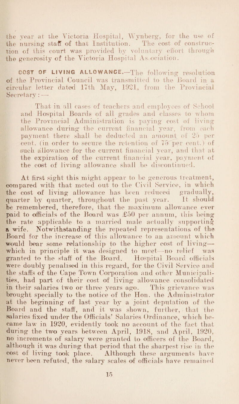 the year at tlie Victoria Hospital, Wynberg, for the use of the nursing staff of that Institution. The cost of construc¬ tion of this court was provided by voluntary effort through the generosity of the Victoria Hospital Association. DOST OF LIVIMG ALLOWANCE,—The following resolution of the Provincial Council was transmitted to the Board in a circular letter dated 17th May, 1921, from the Provincial Secretary: — That in all cases of teachers and employees of School and Hospital Boards of all grades and classes to whom the Provincial Administration is paying cost of living allowance during the current financial year, from each payment there shall he deducted an amount of 25 per cent, (in order to secure the retention of 75 per cent.) of such allowance for the current financial year, and that at the expiration of the current financial year, payment of the cost of living allowance' shall be discontinued. At first sight this might appear to be generous treatment, compared with that meted out to the Civil Service, in which the cost of living allowance has been reduced gradually, quarter by quarter, throughout the past year. it should be remembered, therefore, that the maximum allowance ever paid to officials of the Board was £50 per annum, this being the rate applicable to a married male actually supporting a wife. Notwithstanding the repeated representations of the Board for the increase of this allowance to an amount which would bear some relationship to> the higher cost of living— which in principle it was designed to meet—no relief was granted to the staff of the Board. Hospital Board officials were doubly penalised in this regard, for the Civil Service and the staffs of the Cape Town Corporation and other Municipali¬ ties, had part, of their cost, of living' allowance consolidated in their salaries two or three years ago. This grievance was brought specially to the notice of the Hon. the Administrator at the beginning of last year by a joint deputation of the Board and the staff, and it was shown, further, that the salaries fixed under the Officials’ Salaries Ordinance, which be¬ came law in 1920, evidently took no account of the fact that during the two years between April, 1918, and April, 1920, no increments of salary were granted to officers of the Board, although it was during that period that the sharpest rise in the cost of living took place. Although these arguments have never been refuted, the salary scales of officials have remained