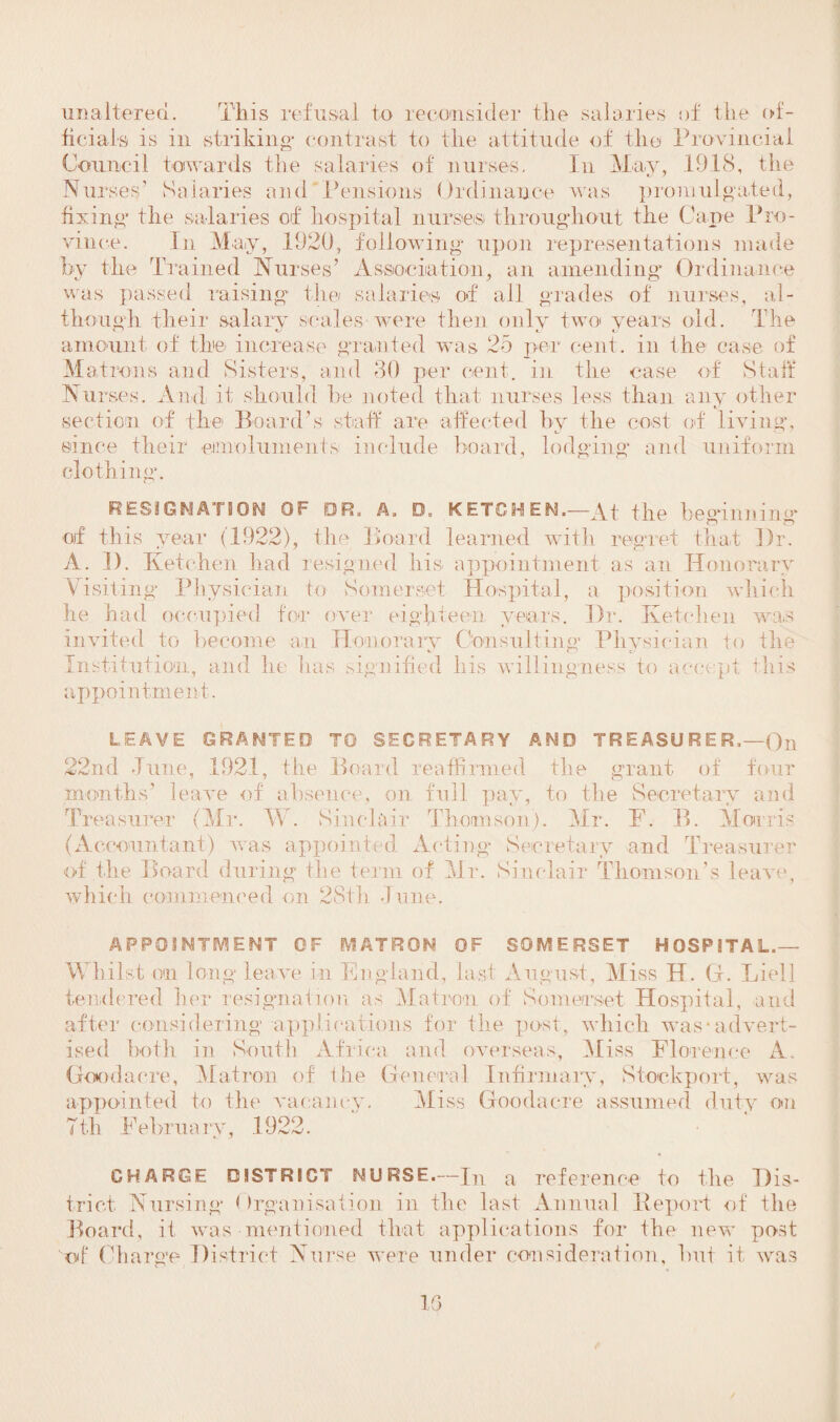 unaltered. This refusal to reconsider the salaries of the of¬ ficials is in striking1 contrast to the attitude of the Provincial Council towards the salaries of nurses. In May, 1918, the Nurses’ Salaries and Pensions Ordinance was promulgated, fixing the salaries of hospital nurses throughout the Cape Pro¬ vince. In May, 1920, following upon representations made by the Trained Nurses’ Association, an amending Ordinance was passed raising the salaries of all grades of nurses, al¬ though their salary scales were then only two years old. The amount of the increase granted was 25 per cent, in the case of Matrons and Sisters, and 30 per cent, in the case of Staff Nui *ses. And it should he noted that nurses less than any other section of the Board’s staff are affected by the cost of living, since their -emoluments include hoard, lodging and uniform clothing. RESIGNATION OF DR. A. D„ KETCHEN.—At the beginning of this year (1922), the Board learned with regret that Dr. A. D. Ketchen had resigned his- appointment as an Honorary Visiting Physician to Somerset Hospital, a position which he had occupied for over eighteen years. Dr. Ketchen was invited to become an Honorary Consulting Physician to the Institution, and he lias signified his willingness to accept this appointment. LEAVE GRANTED TO SECRETARY AND TREASURER.—Qn 22nd Tune, 1921, the Board reaffirmed the grant of four months’ leave of absence, on full pay, to the Secretary and Treasurer (Mr. W. Sinclair Thomson). Mr. F. B. Morris (Accountant) was appointed Acting Secretary and Treasurer of the Board during the term of Mr. Sinclair Thomson’s leave, which commenced on 28th June. APPOINTMENT OF MATRON OF SOMERSET HOSPITAL.— Whilst on long leave in England, last August, Miss H. G. Li ell tendered her resignation as Matron of Somerset Hospital, and after considering applications for the post, which -was• advert¬ ised both in South Africa and overseas, Miss Florence A. Goodacre, Matron of the General Infirmary, Stockport, was appointed to the vacancy. Miss Goodacre assumed duty on 7th February, .1922. CHARGE DISTRICT NURSE.—JT a reference to the Dis¬ trict Nursing Organisation in the last Annual Report of the Board, if was-mentioned that applications for the new' post of Charge District Nurse were under consideration, but it was 10