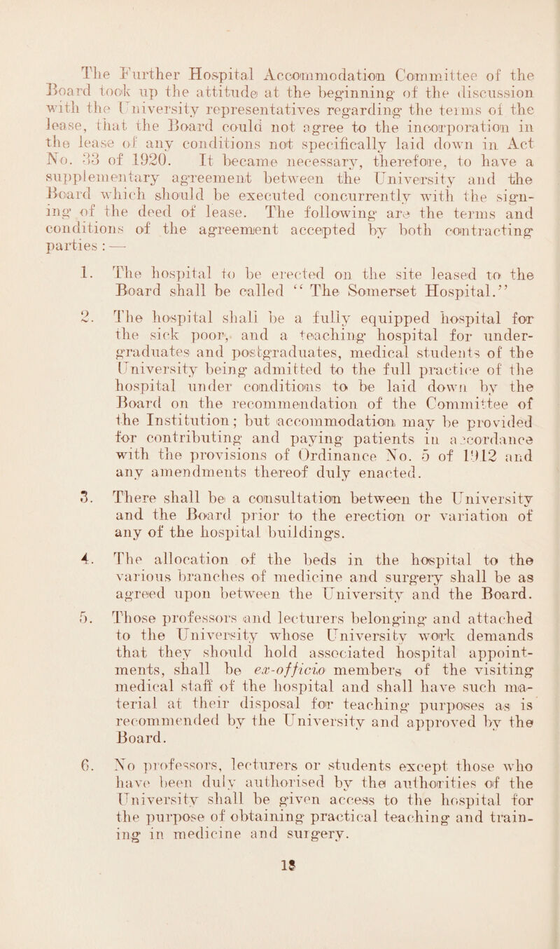 The Further Hospital Accommodation Committee of the Board took up the attitude at the beginning of the discussion with the { Diversity representatives regarding the terms of the lease, that the Board could not agree to the incorporation in the lease of any conditions not specifically laid down in Act No. 33 of 1920. It became necessary, therefore, to have a supplementary agreement between the University and the Board which should be executed concurrently with the sign¬ ing’ of the deed of lease. The following are the terms and conditions of the agreement accepted by both contracting parties : —- 1. The hospital to be erected on the site leased to the Board shall be called “ The Somerset Hospital.” 2. The hospital shall be a fully equipped hospital for the sick poor, and a teaching’ hospital for under¬ graduates and postgraduates, medical students of the University being admitted to the full practice of the hospital under conditions to be laid down by the Board on the recommendation of the Committee of the Institution; but accommodation may be provided for contributing and paying patients in accordance with the provisions of Ordinance No. 5 of 191 2 a n d any amendments thereof duly enacted. 3. There shall be a consultation between the University and the Board prior to the erection or variation of any of the hospital buildings. 4. The allocation of the beds in the hospital to the various branches of medicine and surgery shall be as agreed upon between the University and the Board. 5. Those professors and lecturers belonging and attached to the University whose University work demands that they should hold associated hospital appoint¬ ments, shall be ex-officio members of the visiting medical staff of the hospital and shall have such ma¬ terial at their disposal for teaching purposes as is recommended by the University and approved by the Board. 6. No professors, lecturers or students except those who have been duly authorised bv the authorities of the * KJ University shall be given access to the hospital for the purpose of obtaining practical teaching and train¬ ing in medicine and surgery. 15