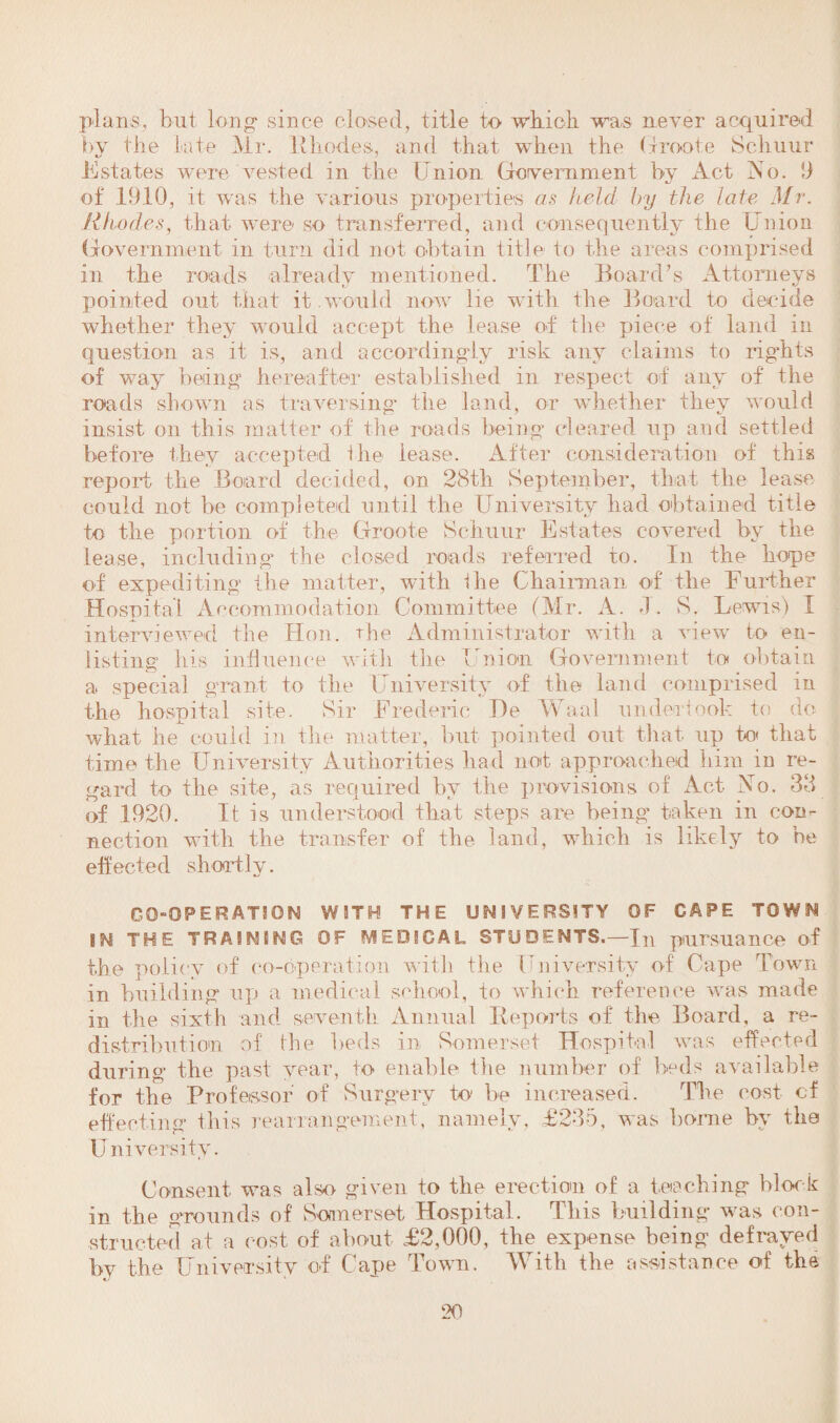 plans, but long* since closed, title to which, was never acquired by the late Mr. Rhodes, and that when the Clroote Schuur Estates were vested in the Union Government by Act iso. 9 of 1910, it was the various properties as held by the late Mr. Rhodes, that were so transferred, and consequently the Union Government in turn did not obtain title to the areas comprised in the roads already mentioned. The Board’s Attorneys pointed out that it would now lie with the Board to decide whether they would accept the lease of the piece of land in question as it is, and accordingly risk any claims to rights of way being hereafter established in respect of any of the roads shown as traversing the land, or whether they would insist on this matter of the roads being cleared up and settled before they accepted the lease. After consideration of this report the Board decided, on 28th September, that the lease could not be completed until the University had obtained title to the portion of the Groote Schuur Estates covered by the lease, including the closed roads referred to. In the hope of expediting the matter, with ihe Chairman of the Further Hospital Accommodation Committee (Mr. A. J. S. Lewis) I interviewed the Hon. the Administrator with a view to en¬ listing his influence with the Union Government to obtain a special grant to the University of the land comprised in the hospital site. Sir Frederic He Waal undertook to do what he could in the matter, but pointed out that up to that time the University Authorities had not approached him in re¬ gard to the site, as required by the provisions of Act No. 38 of 1920. It is understood that steps are being taken in con¬ nection with the transfer of the land, which is likely to be effected shortly. GQ-OPER ATSON WITH THE UNIVERSITY OF CAPE TOWN IN THE TRAINING OF MEDICAL STUDENTS.—In pursuance of the policy of co-operation with the University of Cape Town in building up a medical school, to which reference was made in the sixth and seventh Annual Reports of the Board, a re¬ distribution of the beds in Somerset Hospital was effected during the past year, to enable Hie number of beds available for the Professor of Surgery to be increased. The cost of effecting this rearrangement, namely, £235, was borne by the University. Consent was also given to the erection of a teaching block in the grounds of Somerset Hospital. This building was con¬ structed at a cost of about £2,000, the expense being defrayed !>v the University of C ape Town. YV ith the assistance of the