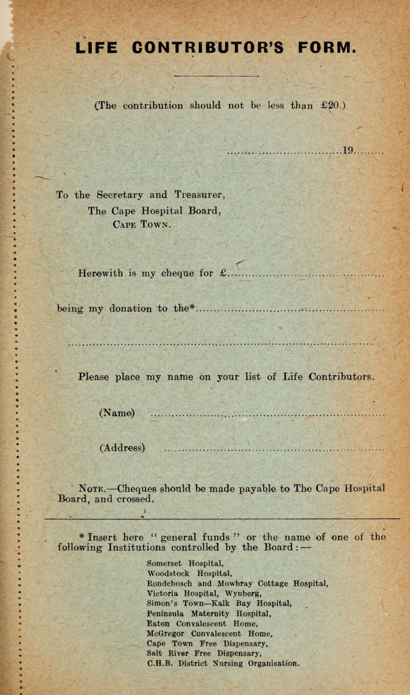 LIFE CONTRIBUTOR’S FORM. (The contribution should not be less than £20.) 19 To the Secretary and Treasurer, The Cape Hospital Board, Cape Town. r Herewith is my cheque for £. being my donation to the* Please place my name on your list of Life Contributors. (Name) (Address) Note.—Cheques should be made payable to The Cape Hospital Board, and crossed. * Insert here “ general funds ” or the name of one of the following Institutions controlled by the Board: — Somerset Hospital, Woodstock Hospital, Rondebosch and Mowbray Cottage Hospital, Victoria Hospital, Wynberg, Simon’s Town—Kalk Bay Hospital* Peninsula Maternity Hospital, Eaton Convalescent Home, McGregor Convalescent Home, Cape Town Free Dispensary, Salt River Free Dispensary, C.H.B. District Nursing Organisation.