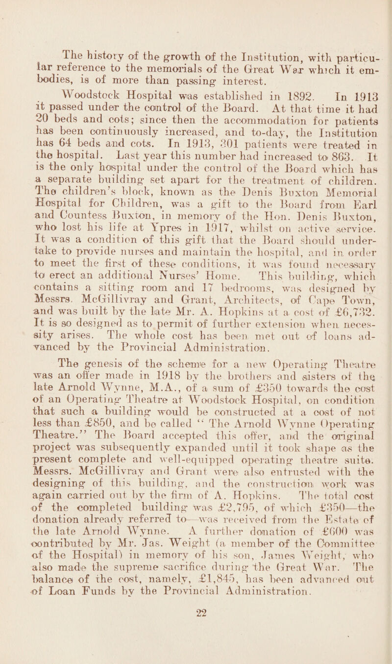 The history of the growth of the Institution, with particu¬ lar reference to the memorials of the Great War which, it em¬ bodies, is of more than passing interest. Woodstock Hospital was established in 1892. In 1913 it passed under* the control of the Board. At that time it had 20 beds and cots; since then the accommodation for patients has been continuously increased, and to-day, the Institution has 64 beds and cots. In 1913, 301 patients were treated in the hospital. Last year this number had increased to 863. It is the only hospital under the control of the Board which has a separate building set apart for the treatment of children. The children's block, known as the Denis Buxton Memorial Hospital for Children, was a gift to the Board from Earl and Countess Buxton, in memory of the Hon. Denis Buxton, who lost his life at Ypres in .1917, whilst on active service. It was a condition of this gift that the Board should under¬ take to provide nurses and maintain the hospital, and in order to meet the first of these conditions, it was found necessary to erect an additional Nurses’ Home. This building, which contains a sitting room and 17 bedrooms, was designed by Messrs. McGillivray and Grant, Architects, of Cape Town, and was built by the late Mr. A. Hopkins at a cost of £6,732. It is so designed as to permit of further extension when neces¬ sity arises. The whole cost has been met out of loans ad¬ vanced by the Provincial Administration. The genesis of the scheme for a new Operating* Theatre was an offer made in 19.18 by the brothers and sisters of the late Arnold Wynne, M.A., of a sum of £350 towards the cost of an Operating* Theatre at Woodstock Hospital, on condition that such a building would he constructed at a cost of not less than £850, and be called “ The Arnold Wynne Operating Theatre.” The Hoard accepted this offer, amd the original project was subsequently expanded until it took shape <as the present complete and well-equipped operating theatre suite. Messrs. McGillivray and Grant were also entrusted with the designing of this building, and the construction work was again carried out by the firm of A. Hopkins. The total cost of the completed building was £2,795, of which £350—the donation already referred to—was received from, the Estate of the late Arnold Wynne. A further donation of £600 was contributed by Mr. Jas. Weigfit (a member of the Committee of the Hospital) in memory of liis son, James Weight, who also made the supreme sacrifice during the Great War. The balance of the cost, namely, £1,845, lias been advanced out •of Loan Funds by the Provincial Administration.