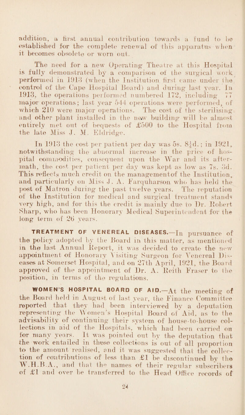 addition, a first annual contribution towards a fund to be established for the complete renewal of this apparatus when it becomes obsolete or worn out. The need for a new Operating Theatre at this Hospital is fully demonstrated by a comparison of the surgical work performed in 1918 (when the Institution first came under tire control of the Cape Hospital Hoard) and during last year. In 1913, the operations performed numbered 172, including 77 major operations; last year 544 operations were performed, of which 210 were major operations. The cost of the sterilising and other plant installed in the ne.w building will be almost entirely met out of bequests of £500 to the Hospital from the late Miss J. M. El (fridge. In 1913 the cost per patient per day was 5s. 8|d.; in 1921, notwithstanding the abnormal increase in the price of hos¬ pital commodities, consequent upon the War and its after- math, the cost per patient per day was kept as low as 7s. 3d. This reflects much credit on the management of the Institution, and particularly on Miss J. A. Earquharson who has held the post of Matron during the past twelve years. The reputation of the Institution for medical and surgical treatment stands very high, and for this the credit is mainly due to Dr. Robert Sharp, who has been Honorary Medical Superintendent for the long term of 2b years. TREATMENT OF VENEREAL DISEASES.—fn pursuance of the policy adopted by the Hoard in this matter, as mentioned in the last Annual lie port, it was decided to create the new appointment of Honorary Visiting Surgeon for Venereal Dis¬ eases at Somerset Hospital, and on 27th April, 1921, the Hoard approved of the appointment of Dr. A. Keith Eraser to the position, in terms of the regulations. WOMEN’S HOSPITAL BOARD OF AID.—At the meeting of the Bon I'd held in August of last year, the Finance Committee reported that they had been interviewed by a deputation representing the Moments Hospital Hoard of Aid, as to the advisability of continuing their system of house-to-house col¬ lections in aid of the Hospitals, which had been carried on tor many years. It was pointed out by the deputation that the work entailed in these collections is out of all proportion to the amount realised, and it was suggested that the collec¬ tion of contributions of less than £1 be discontinued by the W.H.B.A., and that the names of their regular subscribers of £T and over be transferred to the Head Office records of