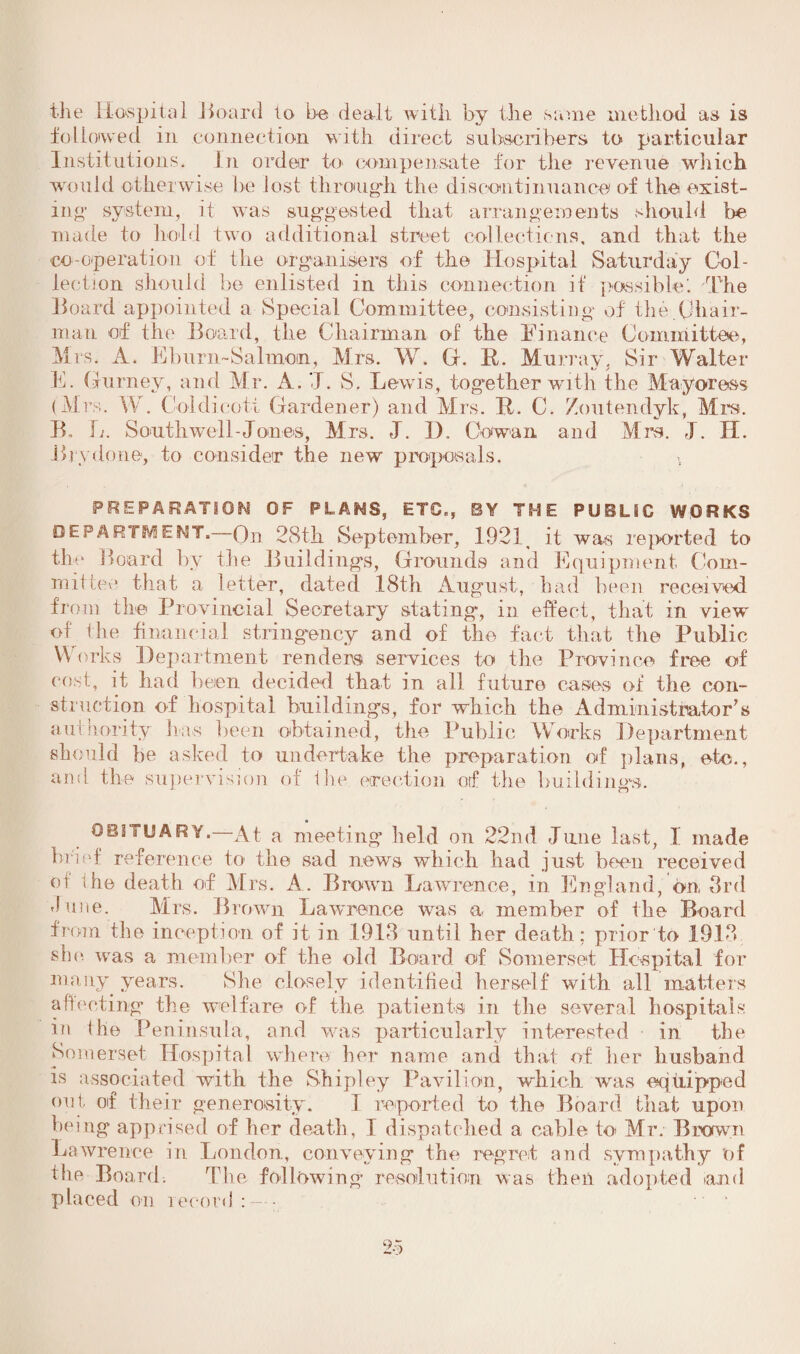 •the Hospital Hoard to be dealt with by the same method as is followed in connection with direct subscribers to particular Institutions. In order to compensate for the revenue which would otherwise be lost through the discontinuance of the exist¬ ing’ system, it was suggested that arrangements should tie made to hold two additional street collections, and that the co-operation of the organisers of the Hospital Saturday Col¬ lection should be enlisted in this connection if possible! -The Hoard appointed a Special Committee, consisting of the.Chair¬ man of the Board, the Chairman of the Finance Committee, Mrs. A. Fburu-Salmon, Mrs. W. G. R. Murray, Sir Walter E. Gurney, and Mr. A. 71. S. Lewis, together with the Mayoress (Mrs. W. Coldicott Gardener) and Mrs. R. C. Zoutendyk, Mi’s. B„ L. Southwell-Jones, Mrs. J. D. Cowan and Mrs. J. H. Hrydone, to consider the new7, proposals. PREPARATION OF PLANS, ETC., BY T H E PUBLIC WORKS DEPARTMENT, On 28th September, 1921 it was reported to the B oard by the Buildings, Grounds and Equipment Com¬ mit lev1 that a letter, dated 18th August, had been received from the Provincial Secretary stating, in effect, that in view of the financial stringency and of the fact that the Public Works Department renders services to the Province free of cost, it had been decided that in all future cases of the con¬ struction of hospital buildings, for which the Administrator's a minority has been obtained, the Public Works Department should be asked to undertake the preparation of plans, etc., and the supervision of the. erection orf the building. OBITUARY.—At a meeting held on 22nd Jane last, I made brief reference to the sad news which had just been received or the death of Mrs. A. Brown Lawrence, in England, on 3rd dune. Mrs. Brown Lawrence was a member of the Board from the inception of it in 1913 until her death: prior to 1913 Die was a member of the old Board of Somerset Hospital for many years. She closely identified herself with all matters affecting the welfare of the patients in the several hospitals in the Peninsula, and was particularly interested in the Somerset Hospital where her name and that of her husband is associated with the Shipley Pavilion, which was equipped out of their generosity. I reported to the Board that upon being apprised of her death, I dispatched a cable to* Mr. Brown Lawrence in London, conveying the regret and sympathy of the Board. The following resolution was then adopted and placed on record : — ■ •