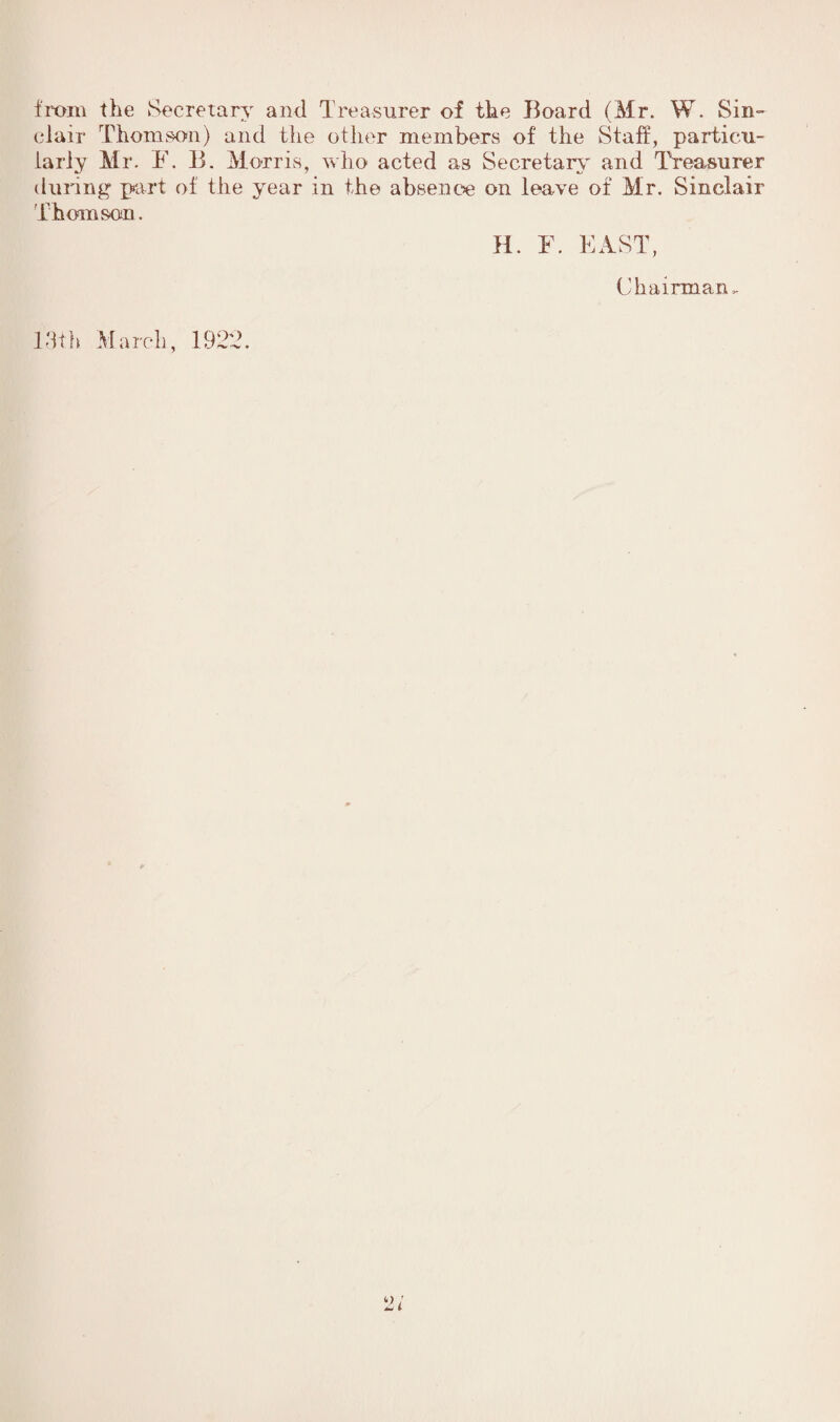 from the Secretary and Treasurer of the Board (Mr. W. Sin¬ clair Thomson) and the other members of the Staff, particu¬ larly Mr. F. B. Morris, who acted as Secretary and Treasurer during part of the year in the absence on leave of Mr. Sinclair Thomson. H. F. EAST, Chairman. 13th March, 1922. 2i