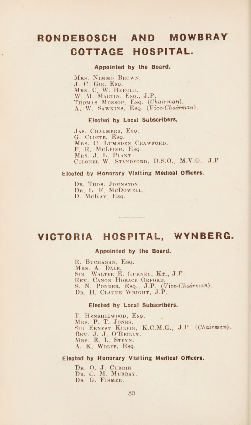 RONDEBOSCH AND MOWBRAY COTTAGE HOSPITAL. Appointed by the Board. Mrs. Nimmo Brown. J. C. Gie, Esq. Mrs. C. W. Herold. W. M. Martin , Esq., J. P. Thomas Mossop, Esq. (Chairman), A. W. 8 am kins, Esq. (Vice-Chairman). Elected by Local Subscribers. Jas. Chalmers, Esq. G. Cloete, Esq. Mrs. C. Lumsden Crawford. F. R. McLeish, Esq. Mrs. J. L. Plant. Colonel W. Standford, D.S.O., M.Y.O., J.P Elected by Honorary Visiting Medical Officers. T)r. Thos. Johnston. Dr. L. F. McDowell. D. McKay, Esq. VICTORIA HOSPITAL, WYNBERG. Appointed by the Board. R. Buchanan, Esq. Mrs. A. Dale. Sir Walter E. Gurney, Kt., J.P. Rev. Canon Horace Orford. S. N. Ponder, Esq., J.P. (Vice-Chairman). Dr. H. Claude Wright, J.P. Elected by Local Subscribers. T. Henshilwood, Esq. Mrs. P. T. Jones. Sir Ernest Kilpin, K.C.M.G., J.P. (Chairman).. Rev. J. J. O’Reilly. Mrs. E. L. Steyn. A. K. Wolfe, Esq. Elected by Honorary Visiting Medical Officers. Dr. (). J. Currie. Dr. jC. M. Murray. Dr. G. Fismer.