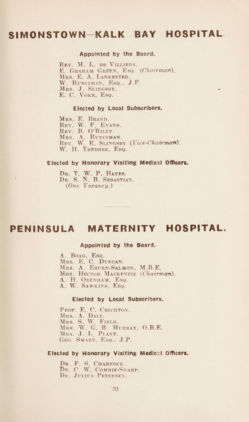 SIMONSTOWN-KALK BAY HOSPITAL Appointed by the Board. Rev. M. L. be Villiers. E. Graham Green, Esq. (Chairman). Mrs. E. A. Lankester. W. Runciman, Esq., J.P. Mrs. J. Slingsby. E. C. Yoke, Esq. Elected by Local Subscribers* Mrs. E. Brand. Rev. W. F. Evans. Rev. B. O’Riley. Mrs. A. Runciman. Rev. W. E. Slingsby (Vice-Chairman). W. H. Tredree, Esq. Elected by Honorary Visiting Medical Officers. Dr. T. W. P. Hayes. Dr. S. N. B. Sebastian. (One Vacancy.) PENINSULA MATERNITY HOSPITAL Appointed by the Board. A. Boag, Esq. Mrs. E. C. Duncan. Mrs. A. Eburn-Salmon, M.B.E. Mrs. Hector Mackenzie (Chairman). A. H. Oxenham, Esq. A. W. Sawkins, Esq. Elected by Local Subscribers. Prof. E. C. Crichton. Mrs. A. Dale. Mrs. S. W Field. Mrs. W. G. R. Murray, O.B.E. Mbs. J. L. Plant. Geo. Smart, Esq., J.P. Elected by Honorary Visiting Medical Officers. Dr. E. S. Charnock. Dr. C. W. Gomrie-Sharp. Dr. Julttts Petersen.
