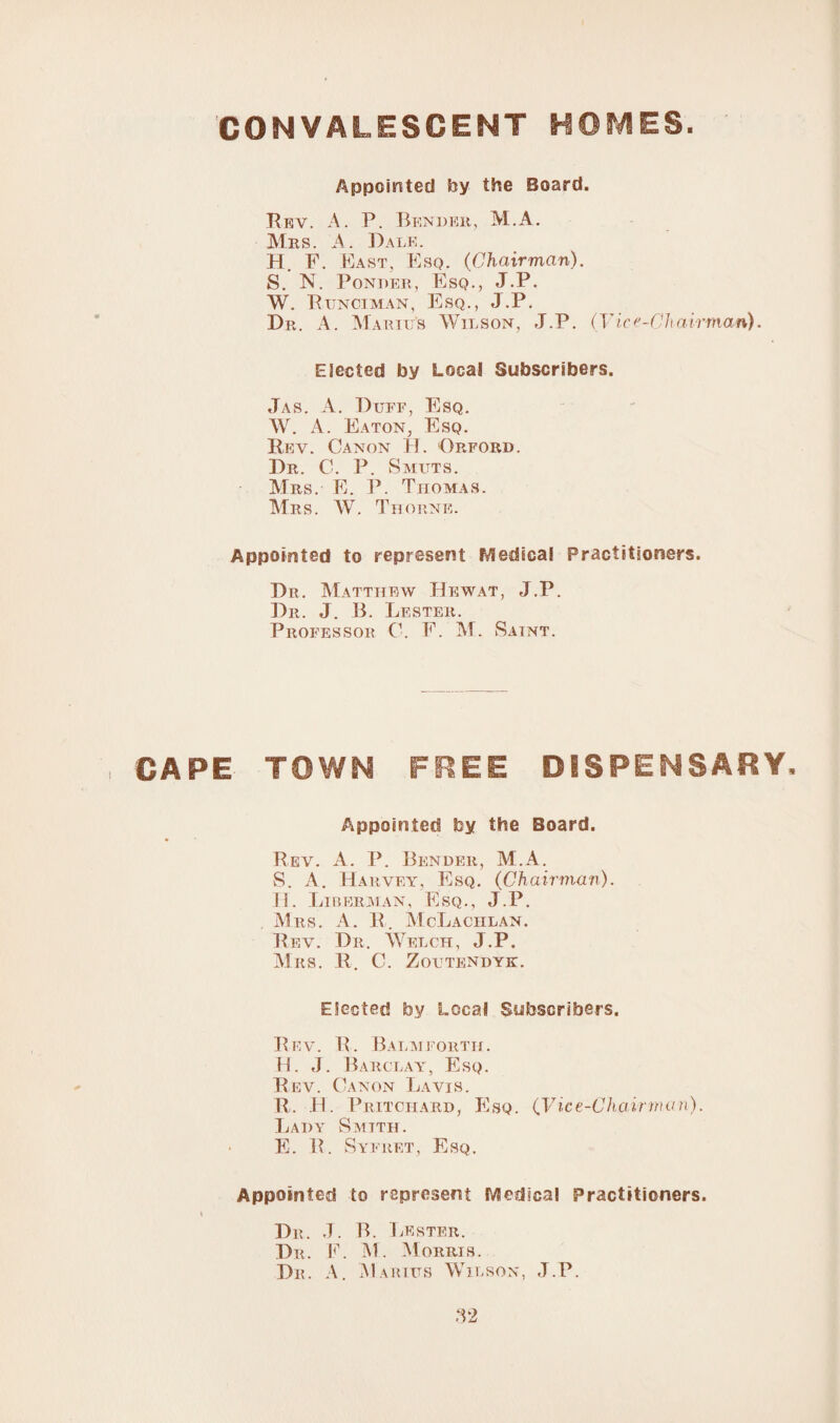 CONVALESCENT HOMES. Appointed by the Board. Rev. A. P. Bender, M.A. Mrs. A. Dale. H. F. East, Esq. (Chairman). S. N. Ponder, Esq., J.P. W. Runciman, Esq., J.P. Dr. A. Marius Wilson, J.P. (Vice-Chairman). Elected by Local Subscribers. Jas. A. Duff, Esq. W. A. Eaton, Esq. Rev. Canon H. Orford. Dr. C. P. Smuts. Mrs. E. P. Thomas. Mrs. W. Thorne. Appointed to represent Medical Practitioners. Dr. Matthew Hewat, J.P. Dr. J. B. Lester. Professor 0. F. M. Saint. CAPE TOWN FREE DISPENSARY, Appointed by the Board. Rev. A. P. Bender, M.A. S. A. Harvey, Esq. (Chairman). II. Liberman, Esq., J.P. . M rs. A. R. McLachlan. Rev. Dii. Welch, J.P. Mrs. R. C. Zoutendyk. Elected by Local Subscribers. Rev. R. Balmforth. H. J. Barclay, Esq. Rev. Canon La vis. R. II. Pritchard, Esq. (Vice-Chairman). Lady Smith. E. R. Syfret, Esq. Appointed to represent Medical Practitioners. Dr. J. B. Lester. Dr. F. M. Morris. Dr. A. Marius Wilson, J.P. ,12