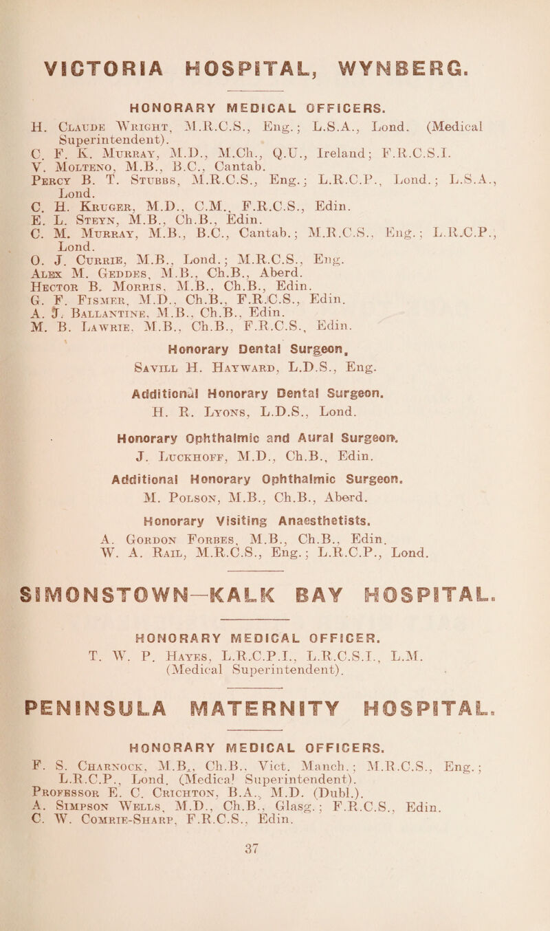 VICTORIA HOSPITAL, WYMBERG HONORARY MEDICAL OFFICERS. H. Claude Weight, M.R.C.S., Eng.; L.S.A., Lond. (Medical Superintendent). C. F. K. Murray, M.D., M.Cli., Q.U., Ireland; F.R.C.S.I. Y. Molteno, M.B., B.C., Cantab. Percy B. T. Stubbs, M.R.C.S., Eng.; L.R.C.P., Lond.; L.S.A., Lond. C. H. Kruger, M.D., C.M., F.R.C.S., Edin. E. L. Steyn, M.B., Ch.B., Edin. C. M. Murray, M.B., B.C., Cantab.; M.R.C.S., Eng.; L.RjC.P., Lond. 0. J. Currie, M.B., Lond.; M.R.C.S., Eng. Alex M. Geddes, M.B.. Ch.B., Aberd. Hector B. Morris, M.B., Ch.B., Edin. G. F. Fismer, M.D., Ch.B.. F.R.C.S., Edin. A. Ballantine, M.B., Ch.B., Edin. M. B. Lawrie, M.B., Ch.B., F.R.C.S., Edin. Honorary Dental Surgeon, Sayill H. Hayward, L.D.S., Eng. Additional Honorary Dental Surgeon. H. R. Lyons, L.D.S., Lond. Honorary Ophthalmic and Aural Surgeon. J. Luckhoff, M.D., Ch.B., Edin. Additional Honorary Ophthalmic Surgeon. M. Polson, M.B., Ch.B., Aberd. Honorary Visiting Anaesthetists. A. Gordon Forbes, M.B., Ch.B., Edin. W. A. Rail, M.R.C.S., Eng.; L.R.C.P., Lond. SIMONSTOWN—KALK BAY HOSPITAL, HONORARY MEDICAL OFFICER. T. W. P. Hayes, L.R.C.P.I., L.R.C.S.I., L.M. (Medical Superintendent). PENINSULA MATERNITY HOSPITAL. honorary medical officers. F. S. Charnock, M.Bi? Ch.B.. Viet. Manch.; M.R.C.S., Eng.; L.R.C.P., Lond. (Medical Superintendent). Professor E. C. Crichton, B.A., M.D. (Dubl.). A. Simpson Wells, M.D., Ch.B., Glasg.; F.R.C.S., Edin. C. W. Comrte-Sharr, F.R.C.S., Edin.