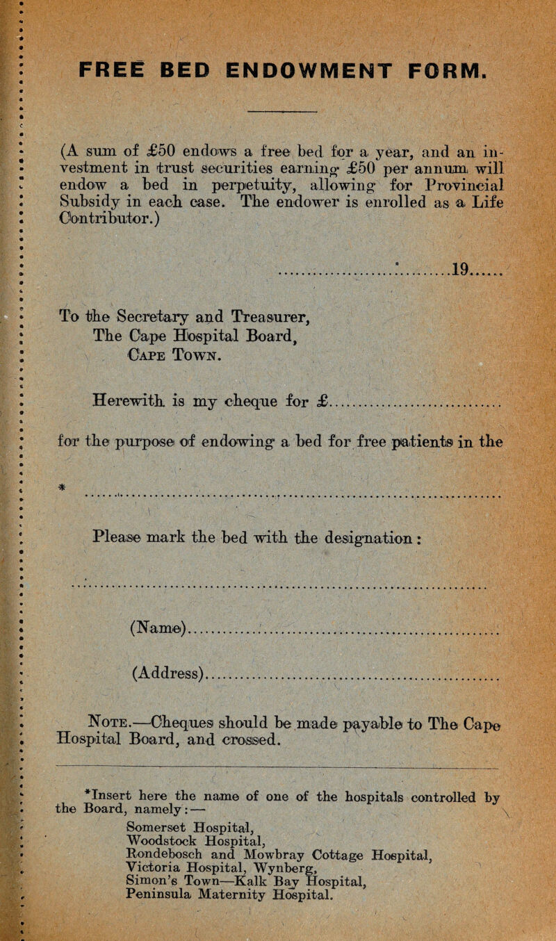 FREE BED ENDOWMENT FORM. (A sum of <£50 endows a free bed for a. year, and an in¬ vestment in trust securities earning* £50 per annum, will endow a bed in perpetuity, allowing for Provincial Subsidy in each case. The endower is enrolled as a Life Contributor.) To the Secretary and Treasurer, The Cape Hospital Board, Cape Town. Herewith is my cheque for £. for the purpose of endowing a bed for free patients in the Please mark the bed with the designation: (Name)... (Address) Note.—Cheques should be made payable to The Cape Hospital Board, and crossed. *Insert here the name of one of the hospitals controlled by the Board, namely: — Somerset Hospital, Woodstock Hospital, Rondebosch and Mowbray Cottage Hospital, Victoria Hospital, Wynberg, Simon’s Town—Kalk Bay Hospital, Peninsula Maternity Hospital.