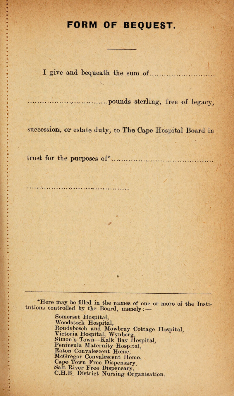 OF BEQUEST. I give and bequeath the sum of. '• V ■ ' ■ ' . ' ■ '  . .....pounds sterling, free of legacy, FORM succession, or estate duty, to The Gape Hospital Board in timsit for the purposes of*. ,r s *Here may be filled in the names of one or more of the Insti¬ tutions controlled by the Board, namely: — Somerset Hospital, Woodstock Hospital, Rondebosch and Mowbray Cottage Hospital, Victoria Hospital, Wynberg, Simon’s Town—Kalk Bay Hospital, Peninsula Maternity Hospital, Eaton Convalescent Home, McGregor Convalescent Home, Cape Town Free Dispensary, Salt River Free Dispensary, C.H.B. District Nursing Organisation.