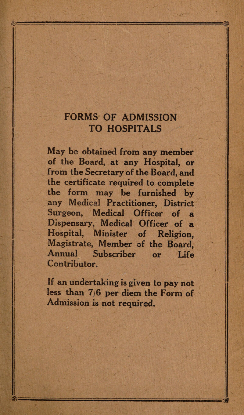 c FORMS OF ADMISSION TO HOSPITALS May be obtained from any member of the Board, at any Hospital, or from the Secretary of the Board, and the certificate required to complete the form may be furnished by any Medical Practitioner, District Surgeon, Medical Officer of a Dispensary, Medical Officer of a Hospital, Minister of Religion, Magistrate, Member of the Board, Annual Subscriber or Life Contributor. If an undertaking is given to pay not less than 7/6 per diem the Form of Admission is not required.