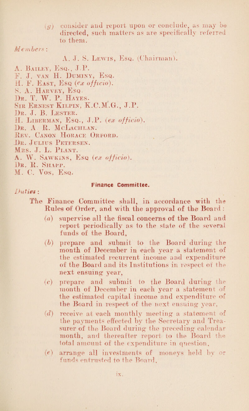 {(j) consider and report upon or conclude, as may be directed, such matters as are specifically referred to them. Member* : A. J. S. Lewis, Esq. (Chairman L A. Bailey, Esq., IP. F. J. van Ii. Du mint, Esq. H. E. East, Esq (ex officio). S. A. Harvey, Esq. Dr. T. W. P. Hayes. Sir Ernest Klupin, K.C.M.G., J.P. Dr. J. B. Lester. H. Liberman, Esq., J.P. (ex officio). Dr. A- It. McLaciilan. Real Canon Horace Orford. % Dr. Julius Petersen. Mrs. J. L. Plant. A. W. Saw kins. Esq (ex officio). Dr. li. Siiapp. M. C. Vos, Esq, Duties : Finance Committee. The Finance Committee shall, in accordance with the Rules of Order, and with the approval of the Board : (a) supervise all the fiscal concerns of the Board and report periodically as to the state of the several funds of the Board, (h) prepare and submit to the Board during1 the month of December in each year a statement of the estimated recurrent income and expenditure of the Board and its Institutions in respect of the next ensuing year, (c) prepare and submit to the Board during the month of December in each year a statement of the estimated capital income and expenditure of (he Board in respect of the next ensuing year. (d) receive at each monthly meeting* a statement of the payments effected by the Secretary and Trea¬ surer of the Board during the preceding* calendar month, and thereafter report to the Board the total amount of the expenditure in question, (e) arrange all investments of moneys held by or funds entrusted to the Board,