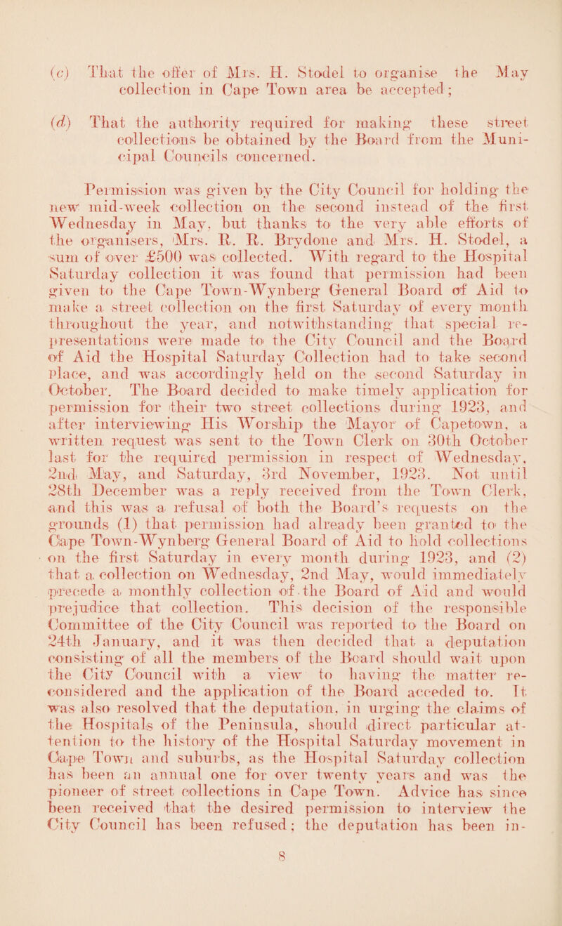 (c) That the otter of Mrs. H. Stodel to organise the May collection in Cape Town area be accepted; (d) That the authority required for making' these street col lections be obtained by the Board from the Muni¬ cipal Councils concerned. Permission was given by the City Council for holding the new' mid-week collection on the second instead of the first- Wed nesday in May. hut thanks to the very able efforts of the organisers, Mrs. It. It. Brydone and Mrs. H. Stodel, a sum of over £500 was collected. With regard to the Hospital Saturday collection it was found that permission had been given to the Cape Town-Wynberg General Board of Aid to make a street collection on the first Saturday of every month throughout the year, and notwithstanding that special re¬ presentations were made to the City Council and the Board of Aid the Hospital Saturday Collection had to take second Place, and was accordingly held on the second Saturday in October. The Board decided to make timely application for permission for their two street collections during- 1923, and after interviewing* His Worship the Mayor of Capetown, a written request was sent to the Town Clerk on 30th October last for the required permission in respect of Wednesday, 2nd May, and Saturday, 3rd November, 1923. Not until 28tli December was- a reply received from the Town Clerk, and this was a refusal of both the Board’s requests on the grounds (1) that permission had already been granted to the Ciape Town-Wynberg General Board of Aid to Hold collections on the first Saturday in every month during 1923, and (2) that a collection on Wednesday, 2nd May, would immediately precede a- monthly collection of-the Board of Aid and would prejudice that collection. This decision of the responsible Committee of the City Council was reported to the Board on 24th January, and it was then decided that a deputation consisting of all the members of the Board should wait upon the City Council with a. view to having the matter re¬ considered and the application of the Board acceded to. It was also resolved that the deputation, in urging the claims of the Hospitals of the Peninsula, should direct particular at¬ tention to the history of the Hospital Saturday movement in Cape Town and suburbs, as the Hospital Saturday collection has been an annual one for over twenty vears and was the pioneer of street collections in Cape Town. Advice has since been received that the desired permission to interview Ihe City Council has been refused; the deputation has been in -