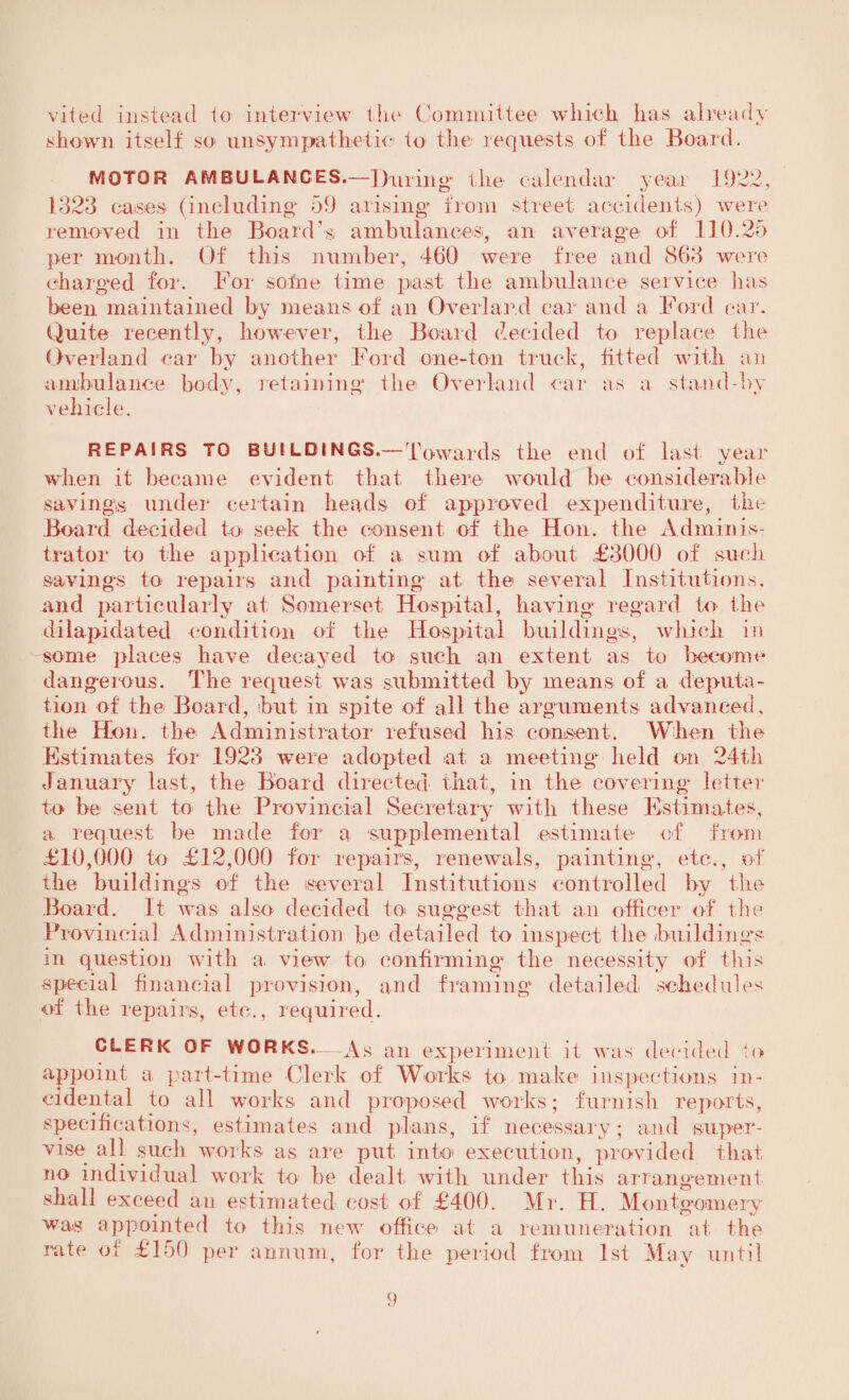 vited instead to interview the Committee which lias already shown itself so unsympathetic to the requests of the Board. MOTOR AMBULANCES'.—During the 1323 cases (including* 59 arising* from calendar year 1922, street accidents) were removed in the Board’s ambulances, an average of 110.25 per month. Of this number, 460 were free and 863 were charged for. For some time past the ambulance service lias been maintained by means of an Overland car and a Ford car. Quite recently, however, the Board decided to replace the Overland car by another Ford one-ton truck, fitted with an ambulance body, retaining* the Overland ear as a stand-by vehicle. REPAIRS TO BUILDINGS.—Towards the end of last year when it became evident that there would be considerable savings under certain heads of approved expenditure, the Board decided to seek the consent of the Hon. the Adminis¬ trator to the application of a sum of about £3000 of such savings to repairs and painting at the several Institutions, and particularly at Somerset Hospital, having regard to the dilapidated condition of the Hospital buildings, which in some places have decayed to such an extent as to become dangerous. The request was submitted by means of a deputa¬ tion of the Board, but in spite of all the arguments advanced, the Hon. the Administrator refused his consent. When the Estimates for 1923 were adopted at a meeting* held on 24th January last, the Board directed that, in the covering* letter to be sent to the Provincial Secretary with these Estimates, a request be made for a supplemental estimate of from £10,000 to £12,000 for repairs, renewals, painting, etc., of the buildings of the several Institutions controlled by the Board. It was also decided to suggest that an officer of the Provincial Administration be detailed to inspect the buildings in question with a. view to confirming* the necessity of this special financial provision, and framing detailed schedules of the repairs, etc., required. CLERK OF WORKS.—As an experiment it was decided to appoint a part-time Clerk of Works to make inspections in¬ cidental to all works and proposed works; furnish reports, specifications, estimates and plans, if necessary; and super¬ vise all such works as are put into execution, provided that no individual work to be dealt with under this arrangement shall exceed an estimated cost of £400. Mr. H. Montgomery was appointed to this new office at a remuneration at the rate of £150 per annum, for lire period from 1st May until