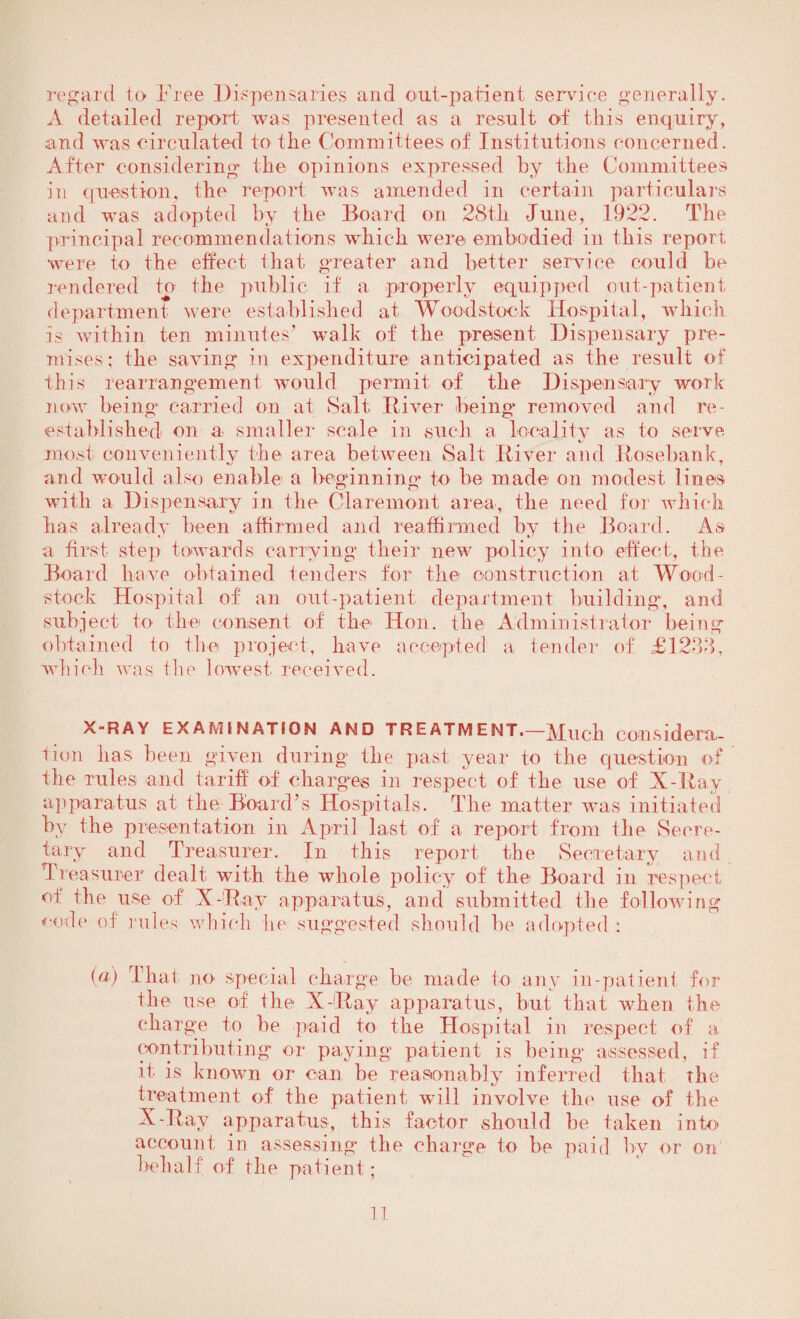 regard to Free Dispensaries and out-patient service generally. A detailed report was presented as a result of this enquiry, and was circulated to the Committees of Institutions concerned. After considering the opinions expressed by the Committees in question, the report was amended in certain particulars and was adopted by the Board on 28th June, 1922. The principal recommendations which were embodied in this report were to the effect that greater and better service could be rendered to the public if a properly equipped out-patient department were established, at Woodstock Hospital, which is within ten minutes' walk of the present Dispensary pre¬ mises; the saving in expenditure anticipated as the result of this rearrangement would permit of the Dispensary work now being carried on at Salt River* being removed and re¬ established on a smaller scale in such a locality as to serve most conveniently the area between Salt River and Rosebank, and would also enable a beginning* to he made on modest lines with a Dispensary in the Claremont area, the need for which has already been affirmed and reaffirmed by the Board. As a first step towards carrying their new policy into effect, the Board have obtained tenders for the construction at Wood- stock Hospital of an out-patient department building, and subject to the consent of the Hon. the Administrator being obtained to the project, have accepted a tender of £1238, which was the lowest received. X-RAY EXAMINATION AND TRE atm ENT.—Much considera¬ tion has been given during the past year to the question of the rules and tariff of charges in respect of the use of X-Ray apparatus at the Board’s Hospitals. The matter was initiated by the presentation in April last of a report from the Secre¬ tary and Treasurer. In this report the Secretary and Treasurer dealt with the whole policy of the Board in respect of the use of X-Ray apparatus, and submitted the following code of rules which he suggested should be adopted : (a) Tha t no special charge be made to any in-patieni for the use of the X-Ray apparatus, but that when the charge to be paid to the Hospital in respect of a contributing or paying patient is being assessed, if it is known or can be reasonably inferred that the treatment of the patient will involve the use of the X-Ray apparatus, this factor should be taken into account in assessing the charge to be paid by or on behalf of the patient;