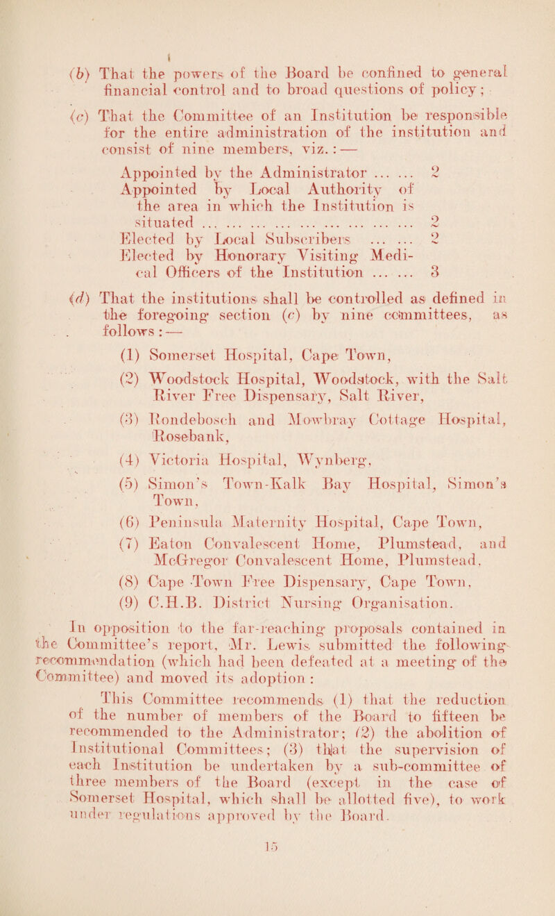 (b) That the powers of the Board be confined to general financial control and to broad questions of policy ; (c) That the Committee of an Institution be responsible for the entire administration of the institution and consist of nine members, viz.: — Appointed by the Administrator. 2 Appointed by Local Authority of the area in which the Institution is situated .... 2 Elected by Local Subscribers . 2 Elected by Honorary Visiting Medi¬ cal Officers of the Institution. 8 (d) That the institutions shall be controlled as defined in the foregoing section (c) by nine committees, as follows : — (1) Somerset Hospital, Cape Town, (2) Woodstock Hospital, Woodstock, with the Salt Elver Free Dispensary, Salt River, (8) Rondebosch and Mowbray Cottage Hospital, Rose bank. (4) Victoria Hospital, Wvnberg, (5) Simon's Town-Kalk Bav Hospital, Simon’s Town, (6) Peninsula Maternity Hospital, Cape Town, (7) Eaton Convalescent Home, Plumstead, and McGregor Convalescent Home, Plumstead, (8) Cape Town Free Dispensary, Cape Town, (9) C.H.B. District Nursing Organisation. In opposition to the far-reaching proposals contained in the Committee’s report, Mr. Lewis submitted the following recommendation (which had been defeated at a meeting of the Committee) and moved its adoption: This Committee recommends (1) that the reduction of the number of members of the Board to fifteen be recommended to the Administrator; (2) the abolition of Institutional Committees; (8) thjat the supervision of each Institution be undertaken by a sub-committee of three members of the Board (except in the case of Somerset Hospital, which shall be allot ted five), to work under regulations approved by the Board.