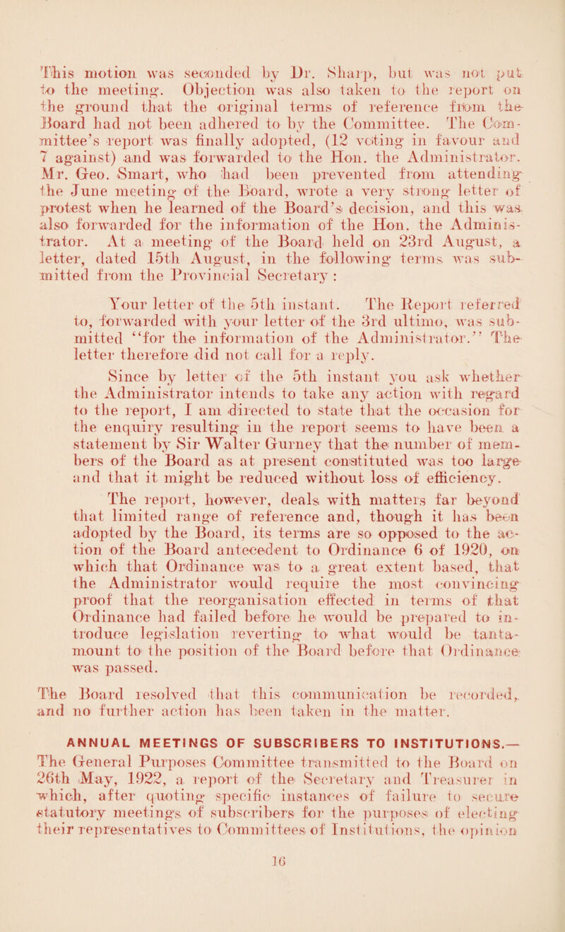 This motion was seconded by Dr. Sharp, but was not put, to Die meeting. Objection was also taken to the report on the ground that the original terms of reference from the- Board had not been adhered to bv the Committee. The Com- t- mittee’s report was finally adopted, (12 voting in favour and 7 against) and was forwarded to the Hon. the Administrator. Mr. Geo. Smart, who had been prevented from attending the June meeting of the Board, wrote a very strong letter of protest when he learned of the Board’s decision, and this was also forwarded for the information of the Hon. the Adminis¬ trator. At a meeting of the Board held on 23rd August, a letter, dated 15th August, in the following terms was sub¬ mitted from the Provincial Secretary: Your letter of the 5th instant. The Report referred to, forwarded with your letter of the 3rd ultimo, was sub¬ mitted “for the information of the Administrator.” The letter therefore did not call for a reply. Since by letter of the 5th instant you ask whether the Administrator intends to take any action with regard to the report, I am directed to state that the occasion for the enquiry resulting in the report seems to have been a statement by Sir Walter Gurney that the number of mem- bers of the Board as at present constituted was too large and that it might be reduced without loss of efficiency. The report, however, deals with matters far beyond' that limited range of reference and, though it has been adopted by the Board, its terms are so opposed to the ac¬ tion of the Board antecedent to Ordinance 6 of 1920, on which that Ordinance was to a great extent based, that the Administrator would require the most convincing proof that the reorganisation effected: in terms of that Ordinance had failed before he would be prepared to in¬ troduce legislation reverting to what would be tanta¬ mount to the position of the Board before that Ordinance was passed. The Board resolved that this communication be recorded, and no further action has been taken in the matter. ANNUAL MEETINGS OF SUBSCRIBERS TO INSTITUTIONS.^ The General Purposes Committee transmitted to the Board on 26th May, 1922, a report of the Secretary and Treasurer in ■which, after quoting specific instances of failure to secure statutory meetings of subscribers for the purposes of electing their representatives to Committees of Institutions, the opinion