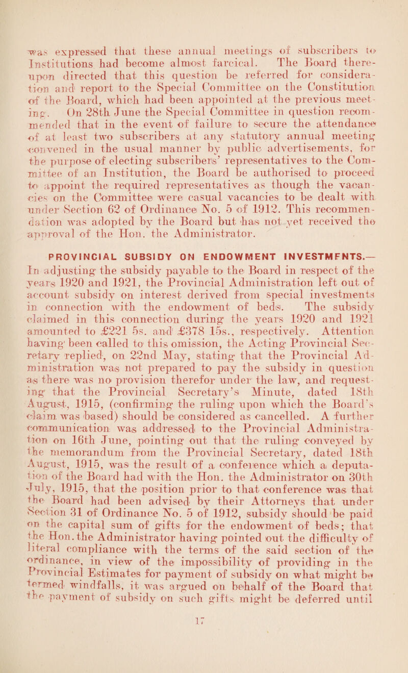 ■wan expressed that these annual meetings of subscribers to Institutions had become almost farcical. The Board there¬ upon directed that this question be referred for considera¬ tion and1 report to the Special Committee on the Constitution of the Board, which had been appointed at the previous meet¬ ing. On 28th June the Special Committee in question recom¬ mended that in the event of failure to secure the attendance of at least two subscribers at any statutory annual meeting convened in the usual manner by public advertisements, for the purpose of electing subscribers* representatives to the Com¬ mittee of an Institution, the Board be authorised to proceed to appoint the required representatives as though the vacan¬ cies on the Committee were casual vacancies to be dealt with under Section 62 of Ordinance No. 5 of 1912. This recommen¬ dation was adopted by the Board but- has not yet received the approval of the Hon. the Administrator. PROVINCIAL SUBSIDY ON ENDOWMENT INVESTMENTS.— In adjusting the subsidy payable to the Board in respect of the years 1920 and 1921, the Provincial Administration left out of account subsidy on interest derived from special investments in connection with the endowment of beds. The subsidy •*/ claimed in this connection during the years 1920 and 1921 amounted to £221 5s. and £378 15s., respectively. Attention having' been called to this omission, the Acting* Provincial Sec ¬ retary replied, on 22nd May, stating that the Provincial Ad¬ ministration was not prepared to pay the subsidy in question as there was no provision therefor under the law, and request¬ ing that the Provincial Secretary’s Minute, dated 18th August, 1915, (confirming the ruling upon which the Board’s claim was based) should be considered as cancelled. A further communication wa,s addressed to the Provincial Administra¬ tion on 16th June, pointing out that the ruling conveyed by the memorandum from the Provincial Secretary, dated 18th August, 1915, was the result of a conference which a deputa¬ tion of the Board had with the Hon. the Administrator on 30th July, 1915, that the position prior to that conference was that the Board had been advised by their Attorneys that under Section 31 of Ordinance No. 5 of 19.12, subsidy should be paid on the capital sum of gifts for the endowment of beds; that the Hon. the Administrator having* pointed out the difficulty of literal compliance with the terms of the said section of the ordinance, in view of the impossibility of providing in the Provincial Estimates for payment of subsidy on what might be termed, windfalls, it was argued on behalf of the Board that He payment of subsidy on such gifts might be deferred until