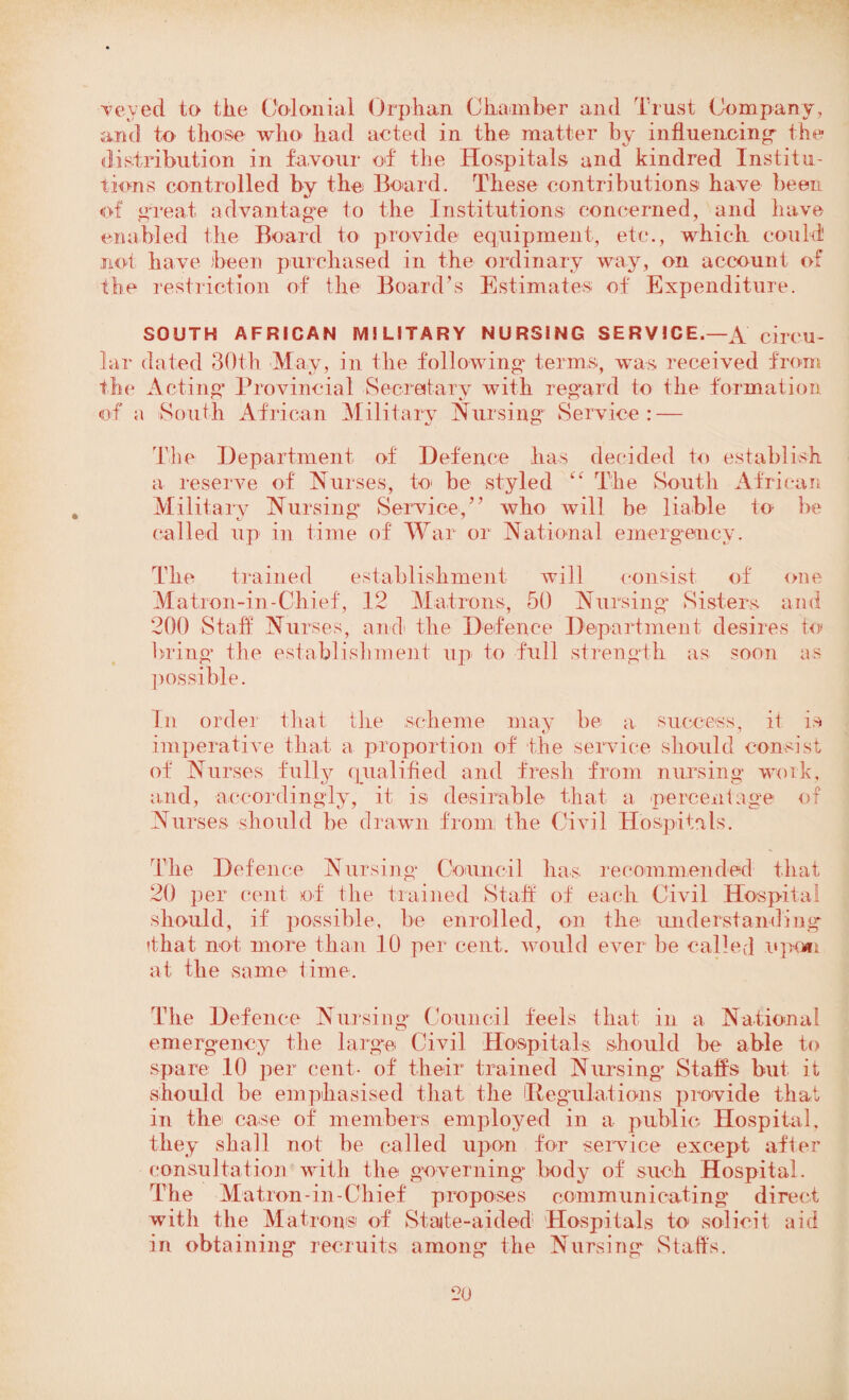 veyed to the Colonial Orphan Chamber and Trust Company, and to those who had acted in the matter by influencing- the distribution in favour of the Hospitals and kindred Institu¬ tions controlled by the Board. These contributions have been of great advantage to the Institutions concerned, and have enabled the Board to provide equipment, etc., which could! not have been purchased in the ordinary way, on account of the restriction of the Board’s Estimates of Expenditure. SOUTH AFRICAN MILITARY NURSING SERVICE.—A circu¬ lar dated 30th May, in the following terms, was received from the Acting Provincial Secretary with regard to the formation of a South African Military Nursing Service: — The Department of Defence has decided to establish a reserve of Nurses, to be styled “ The South African Military Nursing Service,” who will be liable to be called up in time of War or National emergency. The trained establishment will consist of one Matron-in-Chief, 12 Matrons, 50 Nursing Sisters and 200 Staff Nurses, and the Defence Department desires to bring* the establishment up to full strength as soon as possible. In order that the scheme may be a success, it is imperative that a proportion of the service should consist of Nurses fully qualified and fresh from nursing work, and, accordingly, it is desirable that a percentage of Nurses should be drawn from the Civil Hospitals. The Defence Nursing* Council has recommended that 20 per cent of the trained Staff of each Civil Hospital should, if possible, be enrolled, on the understanding that not more than 10 per cent, would ever lie called upon at the same time. The Defence Nursing Council feels that in a National emergency the large Civil Hospitals should be able to spare 10 per cent- of their trained Nursing- Staffs but it should be emphasised that the Regulations provide that in the case of members employed in a public Hospital, they shall not be called upon for service except after consultation with the governing body of such Hospital. The Matron-in-Chief proposes communicating direct with the Matrons of State-aided Hospitals to solicit aid in obtaining recruits among the Nursing Staffs.