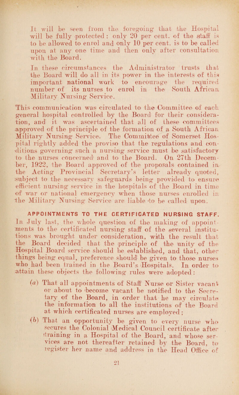 It will be seen from the foregoing* that the Hospital will be fully protected : only 20 per cent, of the staff is to be allowed to enrol and only 10 per cent, is to be called upon at any one time and then only after consultation with the Board. In these circumstances the Administrator trusts that the Hoard will do all in its power in the interests of this important national work to encourage the required number of its nurses to enrol in the South African Military Cursing Service. c.7 O This communication was circulated to the 'Committee- of each general hospital controlled by the Board for their considera¬ tion, and! it was ascertained that all of these committees approved of the principle of the formation of a South African Military Nursing Service. The Committee* of Somerset Hos¬ pital rightly added the proviso that the regulations and con¬ ditions governing such a nursing service must be satisfactory to the nurses concerned1 and to the Board. On 27th Decem¬ ber, 1922, the Board approved of the proposals contained in the Acting Provincial Secretary’s letter already quoted, subject to the necessary safeguards being provided to ensure efficient nursing service in the hospitals of the Board in time of war or national emergency when those nurses enrolled in the Military Nursing Service are liable to be called upon. APPOINTMENTS TO THE CERTIFICATED NURSING STAFF. In July last, the whole question of the making of appoint¬ ments to the certificated nursing staff of the several institu¬ tions was brought under consideration, with the result that the Board decided that the principle of the unity of the Hospital Board service should be established, and that, other* things being equal, preference should he given to those nurses who had been trained in the Board’s Hospitals. In order to attain these objects the following1 rules were adopted : (a) That all appointments of Staff Nurse or Sister vacant or about to 'become vacant he notified to the Secre¬ tary of the Board, in order that he may circulate the information to all the institutions of the Board at which certificated nurses are employed; (b) I hat an opportunity be given to every nurse who secures the Colonial Medical Council certificate after1 (training in a. Hospital of the Board, and whose ser¬ vices are not thereafter retained by the Board, to register her name and address in the Head Office of