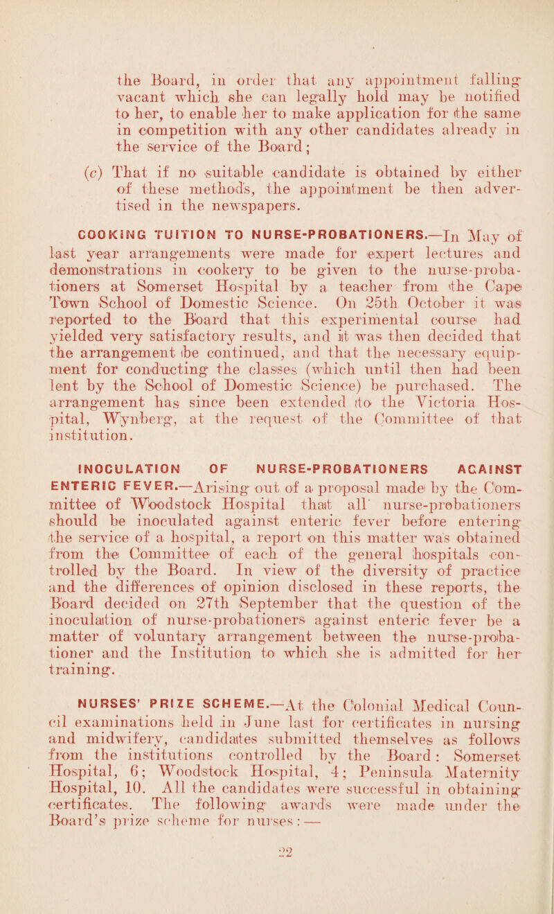 the Board, in order that any appointment falling* vacant which she can legally hold may be notified to her, to enable her to make application for the same- in competition with any other candidates already in the service of the Board; (c) That if no -suitable candidate is obtained by either of these method's, the appointment be then adver¬ tised in the newspapers. COOKING TUITION TO NURSE-PROBATSONERS.—In May of Last year arrangements were made for expert lectures and demonstrations in cookery to be given to the nurse-proba¬ tioners at Somerset Hospital by a teacher from the Cape Town -School of Domestic Science. On 25th October it was reported to the Board that this experimental course had yielded very satisfactory results, and iit was then decided that the arrangement be continued, and that the necessary equip¬ ment for conducting* the classes (which until then had been lent by the School of Domestic Science) be purchased. The arrangement lias since been extended (to the Victoria Hos¬ pital, Wynberg, at the request of the Committee of that institution. INOCULATION OF NURSE-PROBATIONERS AGAINST ENTERIC FEVER.—Arising* out of a proposal made by the Com¬ mittee of Woodstock Hospital tliait all nurse-probationers should be inoculated against enteric fever before entering the service of a hospital, a report on this matter was obtained from the Committee of each of the general hospitals con¬ trolled bv the Board. In view of the diversity of practice and the differences of opinion disclosed in these reports, the Board decided on 27th September that the question of the inoculation of nurse-probationers against enteric fever be a matter of voluntary arrangement between the nurse-proba¬ tioner and the Institution to which she is admitted for her training. NURSES’ PRIZE SCHEME.—At the Colonial Medical Coun¬ cil examinations held in June last for certificates in nursing and midwifery, candidates submitted themselves as follows from the institutions controlled by the Board: Somerset Hospital, 6; Woodstock Hospital, 4; Peninsula Maternity Hospital, 10. All the candidates were successful in obtaining certificates. The following awards were made under the Board’s prize scheme for nurses: —