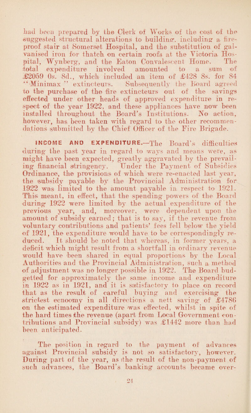 had been prepared by the Clerk of Works of the cost of the suggested structural alterations to building*, including1 a fire¬ proof stair at Somerset Hospital, and the substitution of gal¬ vanised iron for thatch on certain roofs at the Victoria Hos¬ pital, Wynberg, and the Eaton Convalescent Home. The total expenditure involved amounted to a sum of ,£2059 Os. 8d., which included an item of £428 8s. for 84 “’'Minimax ’’ extincteurs. Subsequently the Hoard agreed to the purchase of the fire extincteurs out of the savings effected under other heads of approved expenditure in re¬ spect of the year 1922, and these appliances have now been installed throughout the Board’s Institutions. No action, however, has been taken with regard to the other recommen¬ dations submitted by the Chief Officer of the Fire Brigade. INCOME AND EXPENDITURE.—The Board’s difficulties during the past year in regard to ways and means were, as might have been expected, greatly aggravated by the prevail¬ ing financial stringency. Under the Payment of Subsidies Ordinance, the provisions of which were re-enacted last year, the subsidy payable by the Provincial Administration for 1922 was limited to the amount payable in respect to 1921. This meant, in effect, that the spending powers of the Board during 1922 were limited by the actual expenditure of the previous year, and, moreover, were dependent upon the amount of subsidy earned; that is to say, if the revenue from voluntary contributions and patients’ fees fell below the yield of 1921, the expenditure would have to be correspondingly re¬ duced. It should be noted that whereas, in former years, a deficit which might result from a shortfall in ordinary revenue would have been shared in equal proportions by the Local Authorities and the Provincial Administration, such a method of adjustment was no longer possible in 1922. The Board bud- getted for approximately the same income and expenditure in 1922 as in 1921, and it is satisfactory to place on record that as the result of careful buying and exercising the strictest ecnoomy in all directions a. nett saving of £478(5 on the estimated expenditure was effected, whilst in spite of the hard times the revenue (apart from Local Government con¬ tributions and Provincial subsidy) was £1442 more than had been, anticipated. The position in regard to the payment of advances against Provincial subsidy is not so satisfactory, however. During part of the year, as it he result of the non-payment of such advances, the Board’s banking accounts became over-