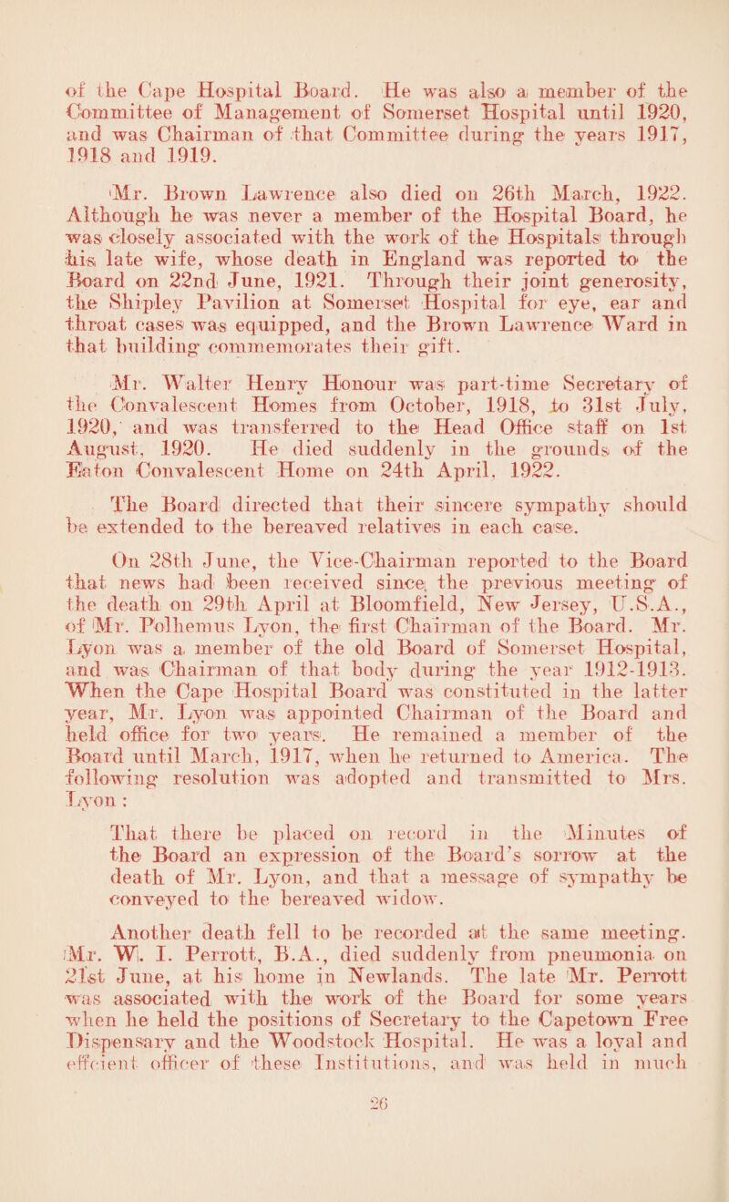 of the Cape Hospital Board. He was also a member of the Committee of Management of Somerset Hospital until 1920, and was Chairman of that Committee during the years 1917, 1918 and 1919. ‘Mr. Brown Lawrence also died on 26tli March, 1922. Although he was never a member of the Hospital Board, he was closely associated with the work of the Hospitals through his late wife, whose death in England was reported h> the Board on 22nd June, 1921. Through their joint generosity, the Shipley Pavilion at Somerset Hospital for eye, ear and throat eases was equipped, and the Brown Lawrence Ward in that building commemorates their gift. Mr. Walter Henry Honour was part-time Secretary of the Convalescent Homes from October, 1918, to 31st July, 1920, and was transferred to tbe Head Office staff on 1st August, 1920. He died suddenly in the grounds of the Eaton Convalescent Home on 24th April, 1922. The Board directed that their sincere sympathy should be extended to the bereaved relatives in each case. Oil 28th June, the Vice-Chairman reported to the Board that news had been received sincei the previous meeting of the death on 29th April at Bloomfield, New Jersey, U.S.A., of Mr. Polbemus Lvon, the first Chairman of the Board. Mr. Lyon was a member of the old Board of Somerset Hospital, and was Chairman of that body during the year 1912-1913. When the Cape Hospital Board was constituted in the latter year, Mr. Lyon was appointed Chairman of the Board and held office for two years. He remained a member of the Board until March, 1917, when be returned to America. The following resolution was adopted and transmitted to Mrs. Lyon : That there be placed on record in the Minutes of the Board an expression of the Board’s sorrow at the death of Ml. Lyon, and that a message of sympathy be conveyed to the bereaved widow. Another death fell to be recorded ad tbe same meeting. 'Mr. Wi. 1. Perrott, B.A., died suddenly from pneumonia on 21st June, at his home in Newlands. The late Mr. Perrott was associated with the work of the Board for some years when he held the positions of Secretary to the Capetown Free Dispensary and the Woodstock Hospital. He was a loyal and effcient officer of these Institutions, and was held in much