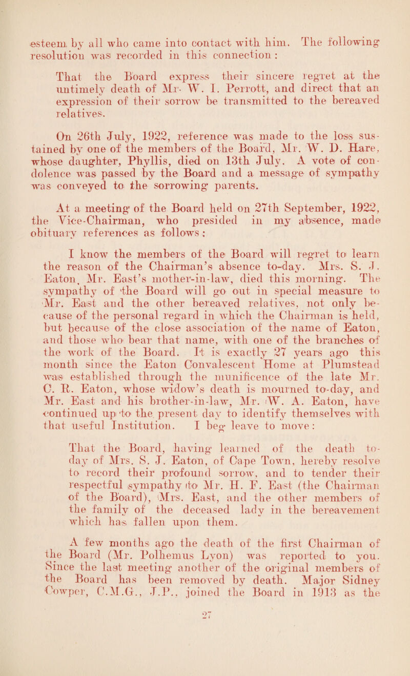 esteem, by all who came into contact with him. The following resolution was recorded in this connection : That the Board express their sincere regret at the untimely death of Mr- W. I. Perrott, and direct that an expression of their sorrow be transmitted to the bereaved relatives. On 26th July, 1922, reference was made to the loss sus¬ tained by one of the members of the Board, Mr. W. 1). Hare, whose daughter, Phyllis, died on 13th July. A vote of con¬ dolence -was passed by the Board and a message of sympathy was conveyed to the sorrowing parents. At a meeting1 of the Board held on 27th September, 192-2, the Vice-Chairman, who presided in my absence, made obituary references as follows: I know the members of the Board will regret to learn the reason of the Chairman’s absence to-day. Mrs. S. J. Eaton, Mr. East’s mother-in-law, died this morning*. The sympathy of the Board will go out in special measure to Mr. East and the other bereaved relatives, not only be¬ cause of the personal regard in which the Chairman is held, but because of the close association of the name of Eaton, and those who bear that name, with one of the branches of the work of the Board. It is exactly 27 years agvo this month since the Eaton Convalescent Home at Plumstead was established through the munificence of the late Mr. 0. It. Eaton, whose widow's death is mourned to-day, and Mr. East and his brother-in-law, Mr. .'W. A. Eaton, have continued up to the present day to identify themselves with that useful Institution. I beo> leave to move: IT) That the Board, having* learned of the death to¬ day of Mrs. S. J. Eaton, of Cape Town, hereby resolve to record their profound sorrow, and to tender their respectful sympathy to Mr. H. F. East (the Chairman of the Board), Mrs. East, and the other members of the family of the deceased lady in the bereavement which has fallen upon them. A few months ago the death of the first Chairman of the Board (Mr. Polhemus Lyon) was reported to you. Since the laat meeting another of the original members of the Board has been removed by death. Major Sidney Cowper, C.M.G., J.P., joined the Board in 1913 as the